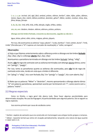 17
l, n, r, x, ps: incrível, útil, ágil, fácil, amável, próton, elétron, herôon1, éden, hífen, pólen, dólmen,
lúmen, líquen, éter, mártir, blêizer,contêiner, destróier, gêiser2, Méier, caráter, revólver, tórax, ônix,
fênix, bíceps, fórceps.
ã, ãs, ão, ãos: ímã, órfã, ímãs, órfãs, bênção, órgão, órfãos, sótãos.
om, on, ons: iândom, rândom, elétron, elétrons, próton, prótons.
ditongo oral de timbre fechado, crescente ou decrescente, seguido ou não de s:
água, árduo, pônei, vôlei, cáries, mágoas, pôneis, jóqueis.
Por isso, não acentuamos as oxítonas “caqui, jabutis”; “urubu, bambus”; “anel, cateter, durex”; “irmã,
irmão” (Perceba que o “til” é apenas um marcador de nasalização); e “voltei, carregarei”.
Observações:
a) Veja o que falamos anteriormente sobre a diferença entre o ditongo oral de timbre fechado
/êy/, /êw/, /ôy/ e o ditongo aberto /éy/, /óy/, /éw/.
Acentuamos a paroxítona terminada em ditongo oral de timbre fechado “pônei, “vôlei”.
Assim, não há regra de contraste com as oxítonas terminadas com ditongo aberto tônico, como
em “painéis”, “papéis”.
Por isso, tanto as paroxítonas quanto as oxítonas são acentuadas, pois não há de regra de
contraste entre elas, tendo em vista que o timbre é diferente.
Em “pônei” e “vôlei”, há o som fechado /êy/. Em “painéis” e “papéis”, há o som aberto /éy/.
b) Note que as palavras “Méier” e “destróier”, mesmo apresentando o ditongo aberto tônico
“éi” em palavras paroxítonas, apresentam acento por terminarem em “r”, como ocorre com a
palavra “mártir”.
2.2 Regras especiais
Como no Direito, a regra geral não abarca tudo. Deve haver algumas peculiaridades para
determinadas situações. No caso da linguagem, há particularidades para algumas palavras. Daí se seguem as
regras especiais.
Isso ocorreu primeiro por causa de vocábulos como:
1
Herôon: espécie de santuário que era construído em homenagem aos antigos heróis gregos e romanos.
2
Gêiser: nascente termal que entra em erupção periodicamente, lançando uma coluna de água quente
e vapor para o ar.
Décio Terror Filho
Aula 00
Português p/ TJ-RJ (Com Videoaulas) - Pós-Edital
www.estrategiaconcursos.com.br
0
00000000000 - DEMO
 