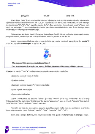 18
pais, país cai, caí saia, saía
O vocábulo “pais” é um monossílabo tônico e não tem acento porque sua terminação não permite
(apenas os monossílabos terminados em “a, e, o”, seguidos ou não de “s”, são acentuados, ou com ditongos
abertos tônicos “éi”, “ói”, “éu”, seguidos ou não de “s”). Esse vocábulo é formado pela vogal “a” (som mais
forte) e a semivogal “i” (som mais brando). Assim, percebemos um declínio no som. É um ditongo, pois é
construído por uma vogal e uma semivogal.
Veja agora o vocábulo “país”. Ele possui duas sílabas (pa-ís). Há, na realidade, duas vogais. Assim,
obrigatoriamente, devem ficar em sílabas diferentes. Por isso, ocorre aí um HIATO.
Assim, houve necessidade de criar a regra do hiato, para evitar confundir a pronúncia das vogais “i”
/i/ ou “u” /u/ com as semivogais “i” /y/ ou “u” /w/.
Mas cuidado! Não acentuamos todos os hiatos!
Para acentuarmos de acordo com a regra do hiato, devemos observar os critérios a seguir:
a) hiato – as vogais “i” ou “u” recebem acento, quando nas seguintes condições:
a) sejam a segunda vogal do hiato;
b) sejam tônicas;
c) estejam sozinhas ou com “s” na mesma sílaba;
d) não sofram nasalização.
e) nem sejam dobradas
Assim, acentuamos as palavras “saída” (sa-í-da); “faísca” (fa-ís-ca); “balaústre” (ba-la-ús-tre);
“(nós)arguímos” (ar-gu-í-mos); “(vós)arguís” (ar-gu-ís); “possuímos” (pos-su-í-mos); “possuía” (pos-su-í-a);
“juíza” (ju-í-za); “juízes” (ju-í-zes); “raízes” (ra-í-zes).
Também por isso não acentuamos palavras que até possuem hiato, mas não satisfazem os critérios
vistos anteriormente, como “bainha”, “rainha”, “xiita”, “sucuuba”, “raiz”, “juiz”.
Bom, esta é a regra do hiato, mas há uma extensão dela, que é o hiato formado de ditongo e vogal.
Décio Terror Filho
Aula 00
Português p/ TJ-RJ (Com Videoaulas) - Pós-Edital
www.estrategiaconcursos.com.br
0
00000000000 - DEMO
 
