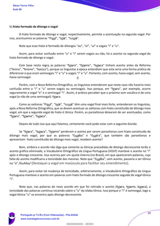 19
b) hiato formado de ditongo e vogal:
O hiato formado de ditongo e vogal, respectivamente, permite a acentuação na segunda vogal. Por
isso, acentuamos as palavras “Piauí“, “teiú“, “tuiuiú“.
Note que esse hiato é formado de ditongos “au”, “ei”, “ui” e vogais “i” e “u”.
Assim, para evitar confusão entre “u” e “i” serem vogais ou não, há o acento na segunda vogal do
hiato formado de ditongo e vogal.
Com base nesta regra, as palavras “feiura”, “feiume”, “baiuca” tinham acento antes da Reforma
(“feiúra”, “feiúme”, “baiúca”), porque os linguistas à época entendiam que esta seria uma forma prática de
diferenciar o que eram semivogais “i” e “u” e vogais “i” e “u”. Portanto, com acento, havia vogal; sem acento,
havia semivogal.
Porém, com a Nova Reforma Ortográfica, os linguistas entenderam que neste caso não haveria mais
confusão entre o “i” e “u” serem vogais ou semivogais. Isso porque, em “feiura”, por exemplo, ocorre
seguramente a vogal “e” e a semivogal “i”. Assim, é prático perceber que o próximo som vocálico é de uma
vogal (e não de uma semivogal): feiura.
Como as oxítonas “Piauí“, “teiú“, “tuiuiú” têm uma vogal final mais forte, entenderam os linguistas,
após a Nova Reforma Ortográfica, que se devem acentuar as oxítonas com hiato constituído de ditongo mais
vogal, em que a segunda vogal do hiato é tônica. Porém, as paroxítonas deixaram de ser acentuadas, como
“feiura”, “feiume”, “baiuca”.
Depois de tudo isso que aqui falamos, certamente você pode estar com a seguinte dúvida:
Se “feiura”, “baiuca”, “feiume” perderam o acento por serem paroxítonas com hiato constituído de
ditongo mais vogal, por que as palavras “Guaíba” e “Guaíra”, que também são paroxítonas e
apresentam hiato constituído de ditongo mais vogal, recebem acento?
Bom, embora o acordo não diga que somente as tônicas precedidas de ditongo decrescente terão o
acento gráfico eliminado, o Vocabulário Ortográfico da Língua Portuguesa (VOLP) manteve o acento no “i”
após o ditongo crescente. Isso ocorreu por um ajuste interno (no Brasil), em que aparecerem palavras, cuja
falta de acento modificaria a tonicidade das mesmas. Note que “Guaíba”, sem acento, passaria a ser tônica
no “a” /GuAiba/ (Destaquei a vogal em maiúscula para facilitar seu entendimento).
Assim, para evitar tal mudança de tonicidade, arbitrariamente, o Vocabulário Ortográfico da Língua
Portuguesa manteve o acento em palavras com hiato formado de ditongo crescente seguido de vogal tônica
“i”.
Note que, nas palavras do novo acordo em que foi retirado o acento (feiura, feiume, baiuca), a
tonicidade das palavras continua recaindo sobre o “u” da sílaba tônica. Isso porque o “i” é semivogal, logo a
vogal tônica “u” se encontra após ditongo decrescente.
Décio Terror Filho
Aula 00
Português p/ TJ-RJ (Com Videoaulas) - Pós-Edital
www.estrategiaconcursos.com.br
0
00000000000 - DEMO
0
 
