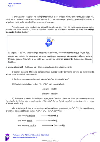20
Já em “Guaíba”, “Guaíra”, há ditongo crescente, e o “a” é vogal. Assim, sem acento, esta vogal “a”,
junto ao “i”, teria força para ser a tônica e passar o “i” para semivogal: /guAira/, /guAiba/ (Destaquei a
vogal em maiúscula para facilitar seu entendimento).
Portanto, para evitar mudança de sílaba tônica, alterou-se a regra do novo acordo, criando outra,
mesmo sem estar prevista lá, que é a seguinte: “Acentua-se o “i” tônico formado do hiato com ditongo
crescente: Guaíba, Guaíra.”
As vogais “i” ou “u”, após ditongo nas palavras oxítonas, recebem acento: Piauí, tuiuiú, teiú.
Porém, se a palavra for paroxítona e o hiato vier depois de ditongo decrescente, NÃO há acento
(feiura, baiuca, feiume); se o hiato vier depois de ditongo crescente, há acento (Guaíra,
Guaíba).
c) acento diferencial − é utilizado para diferenciar palavras de grafia semelhante.
I) Usamos o acento diferencial para distinguir o verbo “pôde” (pretérito perfeito do indicativo) do
verbo “pode” (presente do indicativo).
II) Também usamos para distinguir o verbo “pôr” da preposição “por”.
III) Ele distingue ainda os verbos “vir” e “ter” para marcar plural:
ele tem − eles têm
ele vem − eles vêm
IV) Admite-se o acento circunflexo na acepção de “vasilha” (fôrma de bolo) para diferenciar-se da
homógrafa de timbre aberto equivalente a “formato” (forma física) ou relativa à conjugação do verbo
FORMAR (ele forma).
Não se esqueça de que acentuamos os verbos oxítonos terminados em “a”, “e”, “o”, seguidos dos
pronomes pessoais oblíquos átonos “-lo”, “-la”, “-los”, “-las". Veja:
Vou cantar a música. Vou cantá-la.
Vou beber a água. Vou bebê-la.
Vou compor a música. Vou compô-la.
Décio Terror Filho
Aula 00
Português p/ TJ-RJ (Com Videoaulas) - Pós-Edital
www.estrategiaconcursos.com.br
0
00000000000 - DEMO
 