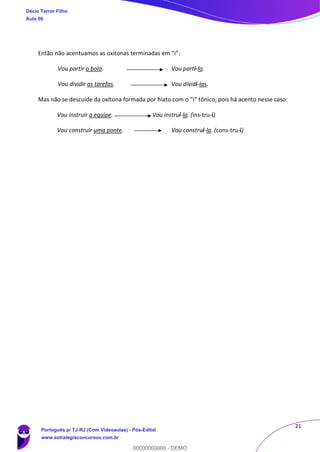 21
Então não acentuamos as oxítonas terminadas em “i”:
Vou partir o bolo. Vou parti-lo.
Vou dividir as tarefas. Vou dividi-las.
Mas não se descuide da oxítona formada por hiato com o “i” tônico, pois há acento nesse caso:
Vou instruir a equipe. Vou instruí-la. (ins-tru-í)
Vou construir uma ponte. Vou construí-la. (cons-tru-í)
Décio Terror Filho
Aula 00
Português p/ TJ-RJ (Com Videoaulas) - Pós-Edital
www.estrategiaconcursos.com.br
0
00000000000 - DEMO
 