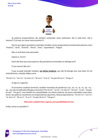 26
As palavras proparoxítonas são também conhecidas como esdrúxulas. Até aí tudo bem, não é
mesmo?! É só mais um nome meio estranho!!!!
Ocorre que alguns gramáticos entendem também serem proparoxítonas (esdrúxulas) palavras como
“história”, “cárie”, “armário”, “tênue”, “área”, “espontâneo”, “trégua”.
Mas aí você deve estar pensando:
Espere aí, Terror!
Você não disse que essas palavras são paroxítonas terminadas em ditongo oral?
É isso mesmo! São sim!
É que se pode entender também, em última instância, que não há ditongo oral, mas hiato. Em tal
entendimento, a divisão silábica seria:
“his-tó-ri-a”, “cá-ri-e”, “ar-má-ri-o”, “tê-nu-e”, “á-re-a”, “es-pon-tâ-ne-o”, “tré-gu-a”.
A regra é a seguinte:
Os encontros vocálicos terminais, também chamados de postônicos (-ea, -eo, -ia, -ie, -io, -oa, -ua, -
ue, -uo), são considerados ditongos crescentes (“his-tó-ria”, “cá-rie”, “ar-má-rio”, “tê-nue”, “á-rea”, “es-pon-
tâ-neo”, “tré-gua”), mas também há a possibilidade, em última instância, de serem entendidos como hiato.
Assim, tais palavras resultariam em proparoxítonas aparentes, falsas proparoxítonas: “his-tó-ri-a”, “cá-ri-e”,
“ar-má-ri-o”, “tê-nu-e”, “á-re-a”, “es-pon-tâ-ne-o”, “tré-gu-a”.
Mas tome cuidado! Esta é apenas uma possibilidade! Só isso
Então, vamos às questões!!!
Décio Terror Filho
Aula 00
Português p/ TJ-RJ (Com Videoaulas) - Pós-Edital
www.estrategiaconcursos.com.br
0
00000000000 - DEMO
 