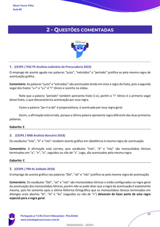27
2 - QUESTÕES COMENTADAS
1. (CESPE / PGE PE Analista Judiciário de Procuradoria 2019)
O emprego de acento agudo nas palavras “juízo”, “extraídos” e “período” justifica-se pela mesma regra de
acentuação gráfica.
Comentário: As palavras “juízo” e “extraídos” são acentuadas tendo em vista a regra do hiato, pois a segunda
vogal dos hiatos “u-í” e “a-í” é “i” tônico e sozinho na sílaba.
Note que a palavra “período” também apresenta hiato (í-o), porém o “i” tônico é a primeira vogal
desse hiato, o que descaracteriza acentuação por essa regra.
Como a palavra “pe-rí-o-do” é proparoxítona, é acentuada por essa regra geral.
Assim, a afirmação está errada, porque a última palavra apresenta regra diferente das duas primeiras
palavras.
Gabarito: E
2. (CESPE / BNB Analista Bancário 2018)
Os vocábulos “trás”, “é” e “nós” recebem acento gráfico em obediência à mesma regra de acentuação.
Comentário: A afirmação está correta, pois vocábulos “trás”, “é” e “nós” são monossílabos tônicos
terminados em "a", "e", "o", seguidos ou não de "s". Logo, são acentuados pela mesma regra.
Gabarito: C
3. (CESPE / PM AL Soldado 2018)
O emprego do acento gráfico nas palavras "Dói", "só" e "nós" justifica-se pela mesma regra de acentuação.
Comentário: Os vocábulos "Dói", "só" e "nós" são monossílabos tônicos e estão configurados na regra geral
da acentuação dos monossílabos tônicos, porém não se pode dizer que a regra de acentuação é exatamente
mesma, pois foi somente após a última Reforma Ortográfica que os monossílabos tônicos terminados em
ditongos orais abertos “éi”, “ói” e “éu” (seguidos ou não de “s”) deixaram de fazer parte de uma regra
especial para a regra geral.
Décio Terror Filho
Aula 00
Português p/ TJ-RJ (Com Videoaulas) - Pós-Edital
www.estrategiaconcursos.com.br
0
00000000000 - DEMO
==0==
 