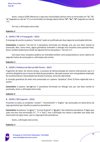 28
Assim, a banca CESPE diferencia a regra dos monossílabos tônicos entre os terminados em “a”, “e”,
“o” (seguidos ou não de “s”) e os terminados em ditongo aberto tônico “éi”, “éu”, “ói” (seguidos ou não de
“s”).
Por isso, a afirmação está errada.
Gabarito: E
4. (CESPE / TRF 1ª R taquígrafo – 2017)
O emprego de acento na palavra “memória” pode ser justificado por duas regras de acentuação distintas.
Comentário: A palavra “me-mó-ria” é paroxítona terminada em ditongo oral, por isso deve manter-se
acentuada. Mas, como vimos, alguns gramáticos entendem o ditongo oral crescente como possível hiato.
Assim, também poderíamos dividir da seguinte forma esta palavra: “me-mó-ri-a”.
Com base nisso, tal palavra poderia ser entendida também como proparoxítona e assim caberia um
segundo motivo de acentuação e a afirmação está correta.
Gabarito: C
5. (CESPE / Prefeitura de São Luís MA Técnico – 2017)
Fragmento do texto: Ao mesmo tempo, o processo de democratização do sistema internacional, que é o
caminho obrigatório para a busca do ideal da paz perpétua, não pode avançar sem uma gradativa ampliação
do reconhecimento e da proteção dos direitos humanos, acima de cada Estado.
A correção gramatical do texto seria preservada se a palavra “perpétua” (linha 3) fosse registrada sem o
acento.
Comentário: A palavra “per-pé-tua” é paroxítona terminada em ditongo oral, por isso deve manter-se
acentuada. Assim, a afirmação está errada.
Gabarito: E
6. (CESPE / DPU Superior – 2016)
Presentes no texto, os vocábulos “caráter”, “intransferível” e “órgãos” são acentuados em decorrência da
regra gramatical que classifica as palavras paroxítonas.
Comentário: As palavras “ca-rá-ter”, “in-trans-fe-rí-vel” e “ór-gãos” são realmente paroxítonas. É lógico que
cada uma tem uma terminação (“r”, “l” e “ãos”), mas a afirmação nos induziu a perceber que todas elas
fazem parte da regra maior, que é a regra geral das paroxítonas.
Assim, a afirmação está correta.
Gabarito: C
Décio Terror Filho
Aula 00
Português p/ TJ-RJ (Com Videoaulas) - Pós-Edital
www.estrategiaconcursos.com.br
0
00000000000 - DEMO
 