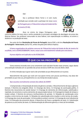 2
Olá!
Sou o professor Décio Terror e é com muita
satisfação que convido você a participar de nosso curso
de Português para o Tribunal de Justiça do Estado do Rio
de Janeiro (TJ-RJ).
Atuo no ensino da Língua Portuguesa para
concurso público há treze anos e venho estudando as principais estratégias de abordagem de prova das
diversas bancas. Sou professor concursado na área federal, com especialização na didática, no ensino a
distância e na produção de texto.
Sou autor do livro Resoluções de Provas de Português, banca ESAF, e do livro Resoluções de Provas
de Português + breve teoria, banca FCC, ambos lançados pela editora Impetus.
A banca organizadora do próximo concurso do Tribunal de Justiça do Estado do Rio de Janeiro foi
escolhida, será o CESPE/CESBRASPE. Assim, nosso curso será totalmente voltado para esta banca.
A prova objetiva será aplicada no dia 07/06/2020.
O QUE CAI NA PROVA?
Como estamos iniciando este curso certamente você está bem focado neste certame, segue abaixo
uma avaliação realizada com as questões das provas da banca CESPE dos anos de 2018 e 2019.
A minha intenção aqui é guiar você a dar prioridade ao que efetivamente cai na prova.
Naturalmente não quero que você com isso ignore temas com poucas ocorrências, mas deve dar
prioridade ao que mais cai, principalmente se o seu tempo de estudo é pouco.
Que assuntos normalmente constam dos editais do CESPE?
1 Compreensão e interpretação de textos de gêneros variados. 2 Reconhecimento de tipos e gêneros
textuais. 3 Domínio da ortografia oficial. 3.1 Emprego das letras. 3.2 Emprego da acentuação gráfica. 4
Domínio dos mecanismos de coesão textual. 4.1 Emprego de elementos de referenciação, substituição e
repetição, de conectores e outros elementos de sequenciação textual. 4.2 Emprego/correlação de tempos e
modos verbais. 5 Domínio da estrutura morfossintática do período. 5.1 Relações de coordenação entre
orações e entre termos da oração. 5.2 Relações de subordinação entre orações e entre termos da oração.
5.3 Emprego dos sinais de pontuação. 5.4 Concordância verbal e nominal. 5.5 Emprego do sinal indicativo de
crase. 5.6 Colocação dos pronomes átonos. 6 Reescritura de frases e parágrafos do texto. 6.1 Substituição
de palavras ou de trechos de texto. 6.2 Retextualização de diferentes gêneros e níveis de formalidade.
Décio Terror Filho
Aula 00
Português p/ TJ-RJ (Com Videoaulas) - Pós-Edital
www.estrategiaconcursos.com.br
0
00000000000 - DEMO
 