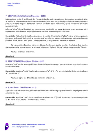 29
7. (CESPE / Instituto Rio Branco Diplomata – 2016)
Fragmento do texto: O Sr. Menotti del Picchia ainda não pôde naturalmente desvendar o segredo da arte.
Se no buscar a expressão natural do seu lirismo alcançou a arte, não se despojou ainda das incertezas dessa
procura, de certa fraqueza de técnica. Defeitos são todos estes transitórios, quase necessários em quem
apenas se inicia.
A forma “pôde” (linha 1) poderia ser corretamente substituída por pode, visto que o seu tempo verbal é
depreendido pelo contexto do parágrafo e que o acento nela empregado é opcional.
Comentário: Naturalmente você percebeu que o acento diferencial em “pôde” marca o tempo passado
(pretérito perfeito do indicativo), e notamos que o trecho do texto trabalha demais verbos também no
passado. Assim, a troca para “pode”, tempo presente, já prejudicaria a informação do texto.
Para a questão não deixar margem à dúvida, foi afirmado que tal acento é facultativo. Ora, o único
acento diferencial facultativo ocorre na palavra de timbre fechado “fôrma”, pois aceita a variação “forma”.
Assim, a afirmação está errada.
Gabarito: E
8. (CESPE / TELEBRAS Assistente Técnico – 2015)
A palavra “está” recebe acento gráfico em decorrência da mesma regra que determina o emprego do acento
no vocábulo “três”.
Comentário: A palavra “es-tá” é oxítona terminada em “a”. Já “três” é um monossílabo tônico terminado em
“e”, seguido de “s”.
Assim, as regras são diferentes e a afirmativa está errada.
Gabarito: E
9. (CESPE / MPU Técnico MPU – 2015)
A palavra “cível” recebe acento gráfico em decorrência da mesma regra que determina o emprego de acento
em amável e útil.
Comentário: A palavra “cível” é uma paroxítona terminada em “l” (cí-vel). O mesmo ocorre com as palavras
“a-má-vel” e “ú-til”. Assim, a afirmativa está correta.
Gabarito: C
Décio Terror Filho
Aula 00
Português p/ TJ-RJ (Com Videoaulas) - Pós-Edital
www.estrategiaconcursos.com.br
0
00000000000 - DEMO
 