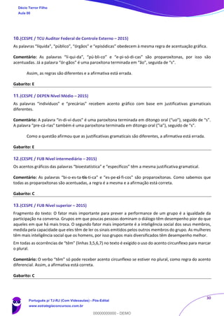 30
10.(CESPE / TCU Auditor Federal de Controle Externo – 2015)
As palavras “líquida”, “público”, “órgãos” e “episódicas” obedecem à mesma regra de acentuação gráfica.
Comentário: As palavras “lí-qui-da”, “pú-bli-co” e “e-pi-só-di-cas” são proparoxítonas, por isso são
acentuadas. Já a palavra “ór-gãos” é uma paroxítona terminada em “ão”, seguida de “s”.
Assim, as regras são diferentes e a afirmativa está errada.
Gabarito: E
11.(CESPE / DEPEN Nível Médio – 2015)
As palavras “indivíduos” e “precárias” recebem acento gráfico com base em justificativas gramaticais
diferentes.
Comentário: A palavra “in-di-ví-duos” é uma paroxítona terminada em ditongo oral (“uo”), seguido de “s”.
A palavra “pre-cá-rias” também é uma paroxítona terminada em ditongo oral (“ia”), seguido de “s”.
Como a questão afirmou que as justificativas gramaticais são diferentes, a afirmativa está errada.
Gabarito: E
12.(CESPE / FUB Nível intermediário – 2015)
Os acentos gráficos das palavras “bioestatística” e “específicos” têm a mesma justificativa gramatical.
Comentário: As palavras “bi-o-es-ta-tís-ti-ca” e “es-pe-cí-fi-cos” são proparoxítonas. Como sabemos que
todas as proparoxítonas são acentuadas, a regra é a mesma e a afirmação está correta.
Gabarito: C
13.(CESPE / FUB Nível superior – 2015)
Fragmento do texto: O fator mais importante para prever a performance de um grupo é a igualdade da
participação na conversa. Grupos em que poucas pessoas dominam o diálogo têm desempenho pior do que
aqueles em que há mais troca. O segundo fator mais importante é a inteligência social dos seus membros,
medida pela capacidade que eles têm de ler os sinais emitidos pelos outros membros do grupo. As mulheres
têm mais inteligência social que os homens, por isso grupos mais diversificados têm desempenho melhor.
Em todas as ocorrências de “têm” (linhas 3,5,6,7) no texto é exigido o uso do acento circunflexo para marcar
o plural.
Comentário: O verbo “têm” só pode receber acento circunflexo se estiver no plural, como regra do acento
diferencial. Assim, a afirmativa está correta.
Gabarito: C
Décio Terror Filho
Aula 00
Português p/ TJ-RJ (Com Videoaulas) - Pós-Edital
www.estrategiaconcursos.com.br
0
00000000000 - DEMO
 