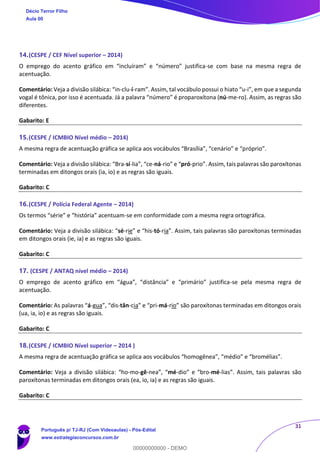 31
14.(CESPE / CEF Nível superior – 2014)
O emprego do acento gráfico em “incluíram” e “número” justifica-se com base na mesma regra de
acentuação.
Comentário: Veja a divisão silábica: “in-clu-í-ram”. Assim, tal vocábulo possui o hiato “u-i”, em que a segunda
vogal é tônica, por isso é acentuada. Já a palavra “número” é proparoxítona (nú-me-ro). Assim, as regras são
diferentes.
Gabarito: E
15.(CESPE / ICMBIO Nível médio – 2014)
A mesma regra de acentuação gráfica se aplica aos vocábulos “Brasília”, “cenário” e “próprio”.
Comentário: Veja a divisão silábica: “Bra-sí-lia”, “ce-ná-rio” e “pró-prio”. Assim, tais palavras são paroxítonas
terminadas em ditongos orais (ia, io) e as regras são iguais.
Gabarito: C
16.(CESPE / Polícia Federal Agente – 2014)
Os termos “série” e “história” acentuam-se em conformidade com a mesma regra ortográfica.
Comentário: Veja a divisão silábica: “sé-rie” e “his-tó-ria”. Assim, tais palavras são paroxítonas terminadas
em ditongos orais (ie, ia) e as regras são iguais.
Gabarito: C
17. (CESPE / ANTAQ nível médio – 2014)
O emprego de acento gráfico em “água”, “distância” e “primário” justifica-se pela mesma regra de
acentuação.
Comentário: As palavras “á-gua”, “dis-tân-cia” e “pri-má-rio” são paroxítonas terminadas em ditongos orais
(ua, ia, io) e as regras são iguais.
Gabarito: C
18.(CESPE / ICMBIO Nível superior – 2014 )
A mesma regra de acentuação gráfica se aplica aos vocábulos “homogênea”, “médio” e “bromélias”.
Comentário: Veja a divisão silábica: “ho-mo-gê-nea”, “mé-dio” e “bro-mé-lias”. Assim, tais palavras são
paroxítonas terminadas em ditongos orais (ea, io, ia) e as regras são iguais.
Gabarito: C
Décio Terror Filho
Aula 00
Português p/ TJ-RJ (Com Videoaulas) - Pós-Edital
www.estrategiaconcursos.com.br
0
00000000000 - DEMO
 