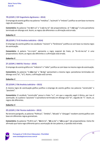 32
19.(CESPE / CEF Engenheiro Agrônomo – 2014)
O emprego do acento gráfico nas palavras “metálica”, “acúmulo” e “imóveis” justifica-se com base na mesma
regra de acentuação.
Comentário: As palavras “me-tá-li-ca” e “a-cú-mu-lo” são proparoxítonas. Já “i-mó-veis” é uma paroxítona
terminada em ditongo oral. Assim, as regras são diferentes e a afirmação está errada.
Gabarito: E
20.(CESPE / TJ CE Analista Judiciário – 2014)
O emprego do acento gráfico nos vocábulos “reúnem” e “fenômeno” justifica-se com base na mesma regra
de acentuação.
Comentário: A palavra “re-ú-nem” apresenta a regra especial do hiato, já “fe-nô-me-no” é uma
proparoxítona. Assim, as regras são diferentes e a afirmação está errada.
Gabarito: E
21.(CESPE / ANATEL Técnico – 2014)
O emprego do acento gráfico em “indústria” e “rádio” justifica-se com base na mesma regra de acentuação.
Comentário: As palavras “in-dús-tria” e “rá-dio” apresentam a mesma regra: paroxítonas terminadas em
ditongo oral (“ia”, “io”). Assim, a afirmação está correta.
Gabarito: C
22.(CESPE / CNJ Analista Judiciário – 2013)
A mesma regra de acentuação gráfica justifica o emprego de acento gráfico nas palavras “construída” e
“possíveis”.
Comentário: O vocábulo “construída” possui o hiato “u-i”, em que a segunda vogal é tônica, por isso é
acentuada. Já a palavra “possíveis” é paroxítona terminada em ditongo oral “ei”, seguido de “s”. Assim, as
regras são diferentes.
Gabarito: E
23.(CESPE / CNJ Técnico Judiciário – 2013)
No terceiro parágrafo, as palavras “Políticas”, “âmbito”, “década” e “cônjuges” recebem acento gráfico com
base em diferentes regras gramaticais.
Comentário: As palavras “Po-lí-ti-cas”, “âm-bi-to”, “dé-ca-da” e “côn-ju-ges” são proparoxítonas. Como foi
afirmado que havia regra diferente para a acentuação de tais palavras, a questão está errada.
Décio Terror Filho
Aula 00
Português p/ TJ-RJ (Com Videoaulas) - Pós-Edital
www.estrategiaconcursos.com.br
0
00000000000 - DEMO
 