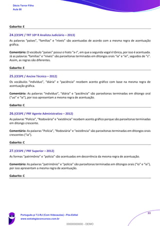 33
Gabarito: E
24.(CESPE / TRT 10ª R Analista Judiciário – 2013)
As palavras “países”, “famílias” e “níveis” são acentuadas de acordo com a mesma regra de acentuação
gráfica.
Comentário: O vocábulo “países” possui o hiato “a-i”, em que a segunda vogal é tônica, por isso é acentuada.
Já as palavras “famílias” e “níveis” são paroxítonas terminadas em ditongos orais “ia” e “ei”, seguidos de “s”.
Assim, as regras são diferentes.
Gabarito: E
25.(CESPE / Ancine Técnico – 2012)
Os vocábulos “indivíduo”, “diária” e “paciência” recebem acento gráfico com base na mesma regra de
acentuação gráfica.
Comentário: As palavras “indivíduo”, “diária” e “paciência” são paroxítonas terminadas em ditongo oral
(“uo” e “ia”), por isso apresentam a mesma regra de acentuação.
Gabarito: C
26.(CESPE / PRF Agente Administrativo – 2012)
As palavras “Polícia”, “Rodoviária” e “existência” recebem acento gráfico porque são paroxítonas terminadas
em ditongo crescente.
Comentário: As palavras “Polícia”, “Rodoviária” e “existência” são paroxítonas terminadas em ditongos orais
crescentes (“ia”).
Gabarito: C
27.(CESPE / PRF Superior – 2012)
As formas “patrimônio” e “polícia” são acentuadas em decorrência da mesma regra de acentuação.
Comentário: As palavras “patrimônio” e “polícia” são paroxítonas terminadas em ditongos orais (“io” e “ia”),
por isso apresentam a mesma regra de acentuação.
Gabarito: C
Décio Terror Filho
Aula 00
Português p/ TJ-RJ (Com Videoaulas) - Pós-Edital
www.estrategiaconcursos.com.br
0
00000000000 - DEMO
 
