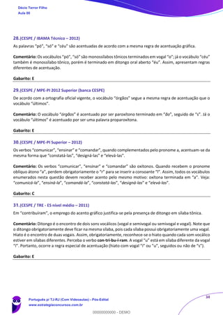 34
28.(CESPE / IBAMA Técnico – 2012)
As palavras “pó”, “só” e “céu” são acentuadas de acordo com a mesma regra de acentuação gráfica.
Comentário: Os vocábulos “pó”, “só” são monossílabos tônicos terminados em vogal “o”; já o vocábulo “céu”
também é monossílabo tônico, porém é terminado em ditongo oral aberto “éu”. Assim, apresentam regras
diferentes de acentuação.
Gabarito: E
29.(CESPE / MPE-PI 2012 Superior (banca CESPE)
De acordo com a ortografia oficial vigente, o vocábulo “órgãos” segue a mesma regra de acentuação que o
vocábulo “últimos”.
Comentário: O vocábulo “órgãos” é acentuado por ser paroxítono terminado em “ão”, seguido de “s”. Já o
vocábulo “últimos” é acentuado por ser uma palavra proparoxítona.
Gabarito: E
30.(CESPE / MPE-PI Superior – 2012)
Os verbos “comunicar”, “ensinar” e “comandar”, quando complementados pelo pronome a, acentuam-se da
mesma forma que “constatá-las”, “designá-las” e “elevá-las”.
Comentário: Os verbos “comunicar”, “ensinar” e “comandar” são oxítonos. Quando recebem o pronome
oblíquo átono “a”, perdem obrigatoriamente o “r” para se inserir a consoante “l”. Assim, todos os vocábulos
enumerados nesta questão devem receber acento pelo mesmo motivo: oxítona terminada em “a”. Veja:
“comunicá-la”, “ensiná-la”, “comandá-la”, “constatá-las”, “designá-las” e “elevá-las”.
Gabarito: C
31.(CESPE / TRE - ES nível médio – 2011)
Em “contribuíram”, o emprego do acento gráfico justifica-se pela presença de ditongo em sílaba tônica.
Comentário: Ditongo é o encontro de dois sons vocálicos (vogal e semivogal ou semivogal e vogal). Note que
o ditongo obrigatoriamente deve ficar na mesma sílaba, pois cada sílaba possui obrigatoriamente uma vogal.
Hiato é o encontro de duas vogais. Assim, obrigatoriamente, reconhece-se o hiato quando cada som vocálico
estiver em sílabas diferentes. Perceba o verbo con-tri-bu-í-ram. A vogal “u” está em sílaba diferente da vogal
“í”. Portanto, ocorre a regra especial de acentuação (hiato com vogal “i” ou ”u”, seguidos ou não de “s”).
Gabarito: E
Décio Terror Filho
Aula 00
Português p/ TJ-RJ (Com Videoaulas) - Pós-Edital
www.estrategiaconcursos.com.br
0
00000000000 - DEMO
 