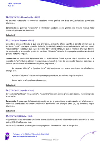 35
32.(CESPE / TRE - ES nível médio – 2011)
As palavras “catástrofe” e “climática” recebem acento gráfico com base em justificativas gramaticais
diferentes.
Comentário: As palavras “catástrofe” e “climática” recebem acento gráfico pelo mesmo motivo: toda
proparoxítona deve ser acentuada.
Gabarito: E
33.(CESPE / EBC Superior – 2011)
Levando-se em consideração o que está previsto na ortografia oficial vigente, é correto afirmar que: o
vocábulo “têxtil”, que segue o padrão de flexão do vocábulo pênsil, é acentuado também na forma plural;
“obsolescência” é vocábulo que segue o padrão do vocábulo ciência, no que se refere ao emprego de sinal
de acentuação; a acentuação gráfica do vocábulo “déspotas” também é empregada quando o vocábulo é
grafado na forma singular.
Comentário: As paroxítonas terminadas em “il” normalmente fazem o plural com a supressão de “il” e
inserção de “eis”: têxteis, pênseis (=suspenso, pendurado). A regra de acentuação das duas palavras é a
mesma: paroxítona terminada em ditongo oral, seguido de “s”.
As palavras “ciência” e “obsolescência” são acentuadas por serem paroxítonas terminadas em
ditongo oral.
A palavra “déspotas” é acentuada por ser proparoxítona, estando no singular ou plural.
Assim, todas as afirmações estão corretas.
Gabarito: C
34.(CESPE / CEF Superior – 2010)
Os vocábulos “políticas”, “desperdício” e “carcerária” recebem acento gráfico com base na mesma regra de
acentuação.
Comentário: A palavra po-lí-ti-cas recebe acento por ser proparoxítona; as palavras des-per-dí-cio e car-ce-
rá-ria são acentuadas por serem paroxítonas terminadas em ditongos orais (io, ia). Portanto, regras
diferentes.
Gabarito: E
35.(CESPE / FUB Médio – 2010)
Fragmento do texto: Para se ter uma ideia, apenas os alunos de ótimo boletim têm direito à inscrição e, ainda
assim, 85% deles ficam de fora.
Em razão do contexto, o acento gráfico empregado na forma verbal “têm” é obrigatório.
Décio Terror Filho
Aula 00
Português p/ TJ-RJ (Com Videoaulas) - Pós-Edital
www.estrategiaconcursos.com.br
0
00000000000 - DEMO
 