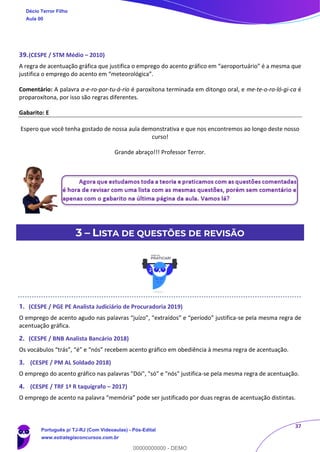 37
39.(CESPE / STM Médio – 2010)
A regra de acentuação gráfica que justifica o emprego do acento gráfico em “aeroportuário” é a mesma que
justifica o emprego do acento em “meteorológica”.
Comentário: A palavra a-e-ro-por-tu-á-rio é paroxítona terminada em ditongo oral, e me-te-o-ro-ló-gi-ca é
proparoxítona, por isso são regras diferentes.
Gabarito: E
Espero que você tenha gostado de nossa aula demonstrativa e que nos encontremos ao longo deste nosso
curso!
Grande abraço!!! Professor Terror.
3 – LISTA DE QUESTÕES DE REVISÃO
1. (CESPE / PGE PE Analista Judiciário de Procuradoria 2019)
O emprego de acento agudo nas palavras “juízo”, “extraídos” e “período” justifica-se pela mesma regra de
acentuação gráfica.
2. (CESPE / BNB Analista Bancário 2018)
Os vocábulos “trás”, “é” e “nós” recebem acento gráfico em obediência à mesma regra de acentuação.
3. (CESPE / PM AL Soldado 2018)
O emprego do acento gráfico nas palavras "Dói", "só" e "nós" justifica-se pela mesma regra de acentuação.
4. (CESPE / TRF 1ª R taquígrafo – 2017)
O emprego de acento na palavra “memória” pode ser justificado por duas regras de acentuação distintas.
Décio Terror Filho
Aula 00
Português p/ TJ-RJ (Com Videoaulas) - Pós-Edital
www.estrategiaconcursos.com.br
0
00000000000 - DEMO
 