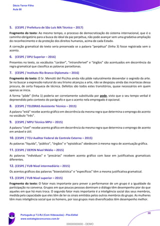 38
5. (CESPE / Prefeitura de São Luís MA Técnico – 2017)
Fragmento do texto: Ao mesmo tempo, o processo de democratização do sistema internacional, que é o
caminho obrigatório para a busca do ideal da paz perpétua, não pode avançar sem uma gradativa ampliação
do reconhecimento e da proteção dos direitos humanos, acima de cada Estado.
A correção gramatical do texto seria preservada se a palavra “perpétua” (linha 3) fosse registrada sem o
acento.
6. (CESPE / DPU Superior – 2016)
Presentes no texto, os vocábulos “caráter”, “intransferível” e “órgãos” são acentuados em decorrência da
regra gramatical que classifica as palavras paroxítonas.
7. (CESPE / Instituto Rio Branco Diplomata – 2016)
Fragmento do texto: O Sr. Menotti del Picchia ainda não pôde naturalmente desvendar o segredo da arte.
Se no buscar a expressão natural do seu lirismo alcançou a arte, não se despojou ainda das incertezas dessa
procura, de certa fraqueza de técnica. Defeitos são todos estes transitórios, quase necessários em quem
apenas se inicia.
A forma “pôde” (linha 1) poderia ser corretamente substituída por pode, visto que o seu tempo verbal é
depreendido pelo contexto do parágrafo e que o acento nela empregado é opcional.
8. (CESPE / TELEBRAS Assistente Técnico – 2015)
A palavra “está” recebe acento gráfico em decorrência da mesma regra que determina o emprego do acento
no vocábulo “três”.
9. (CESPE / MPU Técnico MPU – 2015)
A palavra “cível” recebe acento gráfico em decorrência da mesma regra que determina o emprego de acento
em amável e útil.
10. (CESPE / TCU Auditor Federal de Controle Externo – 2015)
As palavras “líquida”, “público”, “órgãos” e “episódicas” obedecem à mesma regra de acentuação gráfica.
11. (CESPE / DEPEN Nível Médio – 2015)
As palavras “indivíduos” e “precárias” recebem acento gráfico com base em justificativas gramaticais
diferentes.
12. (CESPE / FUB Nível intermediário – 2015)
Os acentos gráficos das palavras “bioestatística” e “específicos” têm a mesma justificativa gramatical.
13. (CESPE / FUB Nível superior – 2015)
Fragmento do texto: O fator mais importante para prever a performance de um grupo é a igualdade da
participação na conversa. Grupos em que poucas pessoas dominam o diálogo têm desempenho pior do que
aqueles em que há mais troca. O segundo fator mais importante é a inteligência social dos seus membros,
medida pela capacidade que eles têm de ler os sinais emitidos pelos outros membros do grupo. As mulheres
têm mais inteligência social que os homens, por isso grupos mais diversificados têm desempenho melhor.
Décio Terror Filho
Aula 00
Português p/ TJ-RJ (Com Videoaulas) - Pós-Edital
www.estrategiaconcursos.com.br
0
00000000000 - DEMO
 