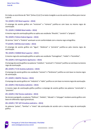 39
Em todas as ocorrências de “têm” (linhas 3,5,6,7) no texto é exigido o uso do acento circunflexo para marcar
o plural.
14. (CESPE / CEF Nível superior – 2014)
O emprego do acento gráfico em “incluíram” e “número” justifica-se com base na mesma regra de
acentuação.
15. (CESPE / ICMBIO Nível médio – 2014)
A mesma regra de acentuação gráfica se aplica aos vocábulos “Brasília”, “cenário” e “próprio”.
16. (CESPE / Polícia Federal Agente – 2014)
Os termos “série” e “história” acentuam-se em conformidade com a mesma regra ortográfica.
17.(CESPE / ANTAQ nível médio – 2014)
O emprego de acento gráfico em “água”, “distância” e “primário” justifica-se pela mesma regra de
acentuação.
18. (CESPE / ICMBIO Nível superior – 2014 )
A mesma regra de acentuação gráfica se aplica aos vocábulos “homogênea”, “médio” e “bromélias”.
19. (CESPE / CEF Engenheiro Agrônomo – 2014)
O emprego do acento gráfico nas palavras “metálica”, “acúmulo” e “imóveis” justifica-se com base na mesma
regra de acentuação.
20. (CESPE / TJ CE Analista Judiciário – 2014)
O emprego do acento gráfico nos vocábulos “reúnem” e “fenômeno” justifica-se com base na mesma regra
de acentuação.
21. (CESPE / ANATEL Técnico – 2014)
O emprego do acento gráfico em “indústria” e “rádio” justifica-se com base na mesma regra de acentuação.
22. (CESPE / CNJ Analista Judiciário – 2013)
A mesma regra de acentuação gráfica justifica o emprego de acento gráfico nas palavras “construída” e
“possíveis”.
23. (CESPE / CNJ Técnico Judiciário – 2013)
No terceiro parágrafo, as palavras “Políticas”, “âmbito”, “década” e “cônjuges” recebem acento gráfico com
base em diferentes regras gramaticais.
24. (CESPE / TRT 10ª R Analista Judiciário – 2013)
As palavras “países”, “famílias” e “níveis” são acentuadas de acordo com a mesma regra de acentuação
gráfica.
Décio Terror Filho
Aula 00
Português p/ TJ-RJ (Com Videoaulas) - Pós-Edital
www.estrategiaconcursos.com.br
0
00000000000 - DEMO
 