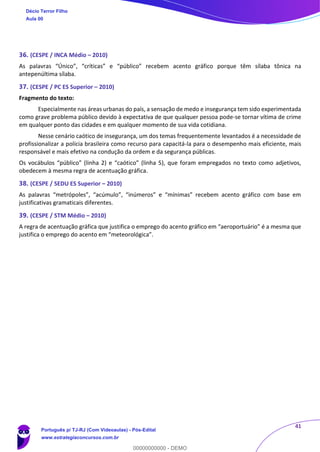 41
36. (CESPE / INCA Médio – 2010)
As palavras “Único”, “críticas” e “público” recebem acento gráfico porque têm sílaba tônica na
antepenúltima sílaba.
37. (CESPE / PC ES Superior – 2010)
Fragmento do texto:
Especialmente nas áreas urbanas do país, a sensação de medo e insegurança tem sido experimentada
como grave problema público devido à expectativa de que qualquer pessoa pode-se tornar vítima de crime
em qualquer ponto das cidades e em qualquer momento de sua vida cotidiana.
Nesse cenário caótico de insegurança, um dos temas frequentemente levantados é a necessidade de
profissionalizar a polícia brasileira como recurso para capacitá-la para o desempenho mais eficiente, mais
responsável e mais efetivo na condução da ordem e da segurança públicas.
Os vocábulos “público” (linha 2) e “caótico” (linha 5), que foram empregados no texto como adjetivos,
obedecem à mesma regra de acentuação gráfica.
38. (CESPE / SEDU ES Superior – 2010)
As palavras “metrópoles”, “acúmulo”, “inúmeros” e “mínimas” recebem acento gráfico com base em
justificativas gramaticais diferentes.
39. (CESPE / STM Médio – 2010)
A regra de acentuação gráfica que justifica o emprego do acento gráfico em “aeroportuário” é a mesma que
justifica o emprego do acento em “meteorológica”.
Décio Terror Filho
Aula 00
Português p/ TJ-RJ (Com Videoaulas) - Pós-Edital
www.estrategiaconcursos.com.br
0
00000000000 - DEMO
 