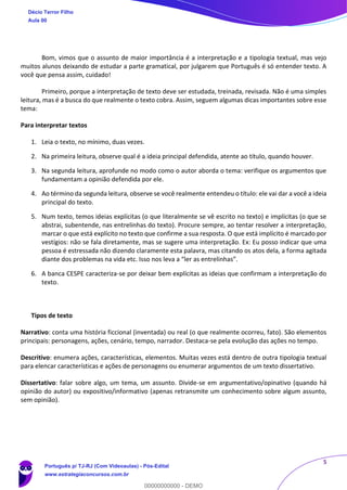 5
Bom, vimos que o assunto de maior importância é a interpretação e a tipologia textual, mas vejo
muitos alunos deixando de estudar a parte gramatical, por julgarem que Português é só entender texto. A
você que pensa assim, cuidado!
Primeiro, porque a interpretação de texto deve ser estudada, treinada, revisada. Não é uma simples
leitura, mas é a busca do que realmente o texto cobra. Assim, seguem algumas dicas importantes sobre esse
tema:
Para interpretar textos
1. Leia o texto, no mínimo, duas vezes.
2. Na primeira leitura, observe qual é a ideia principal defendida, atente ao título, quando houver.
3. Na segunda leitura, aprofunde no modo como o autor aborda o tema: verifique os argumentos que
fundamentam a opinião defendida por ele.
4. Ao término da segunda leitura, observe se você realmente entendeu o título: ele vai dar a você a ideia
principal do texto.
5. Num texto, temos ideias explícitas (o que literalmente se vê escrito no texto) e implícitas (o que se
abstrai, subentende, nas entrelinhas do texto). Procure sempre, ao tentar resolver a interpretação,
marcar o que está explícito no texto que confirme a sua resposta. O que está implícito é marcado por
vestígios: não se fala diretamente, mas se sugere uma interpretação. Ex: Eu posso indicar que uma
pessoa é estressada não dizendo claramente esta palavra, mas citando os atos dela, a forma agitada
diante dos problemas na vida etc. Isso nos leva a “ler as entrelinhas”.
6. A banca CESPE caracteriza-se por deixar bem explícitas as ideias que confirmam a interpretação do
texto.
Tipos de texto
Narrativo: conta uma história ficcional (inventada) ou real (o que realmente ocorreu, fato). São elementos
principais: personagens, ações, cenário, tempo, narrador. Destaca-se pela evolução das ações no tempo.
Descritivo: enumera ações, características, elementos. Muitas vezes está dentro de outra tipologia textual
para elencar características e ações de personagens ou enumerar argumentos de um texto dissertativo.
Dissertativo: falar sobre algo, um tema, um assunto. Divide-se em argumentativo/opinativo (quando há
opinião do autor) ou expositivo/informativo (apenas retransmite um conhecimento sobre algum assunto,
sem opinião).
Décio Terror Filho
Aula 00
Português p/ TJ-RJ (Com Videoaulas) - Pós-Edital
www.estrategiaconcursos.com.br
0
00000000000 - DEMO
 