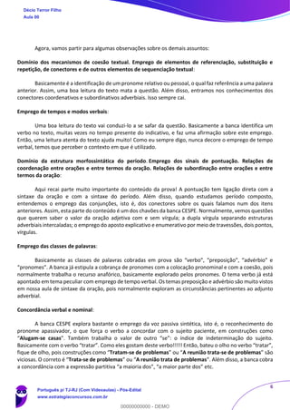 6
Agora, vamos partir para algumas observações sobre os demais assuntos:
Domínio dos mecanismos de coesão textual. Emprego de elementos de referenciação, substituição e
repetição, de conectores e de outros elementos de sequenciação textual:
Basicamente é a identificação de um pronome relativo ou pessoal, o qual faz referência a uma palavra
anterior. Assim, uma boa leitura do texto mata a questão. Além disso, entramos nos conhecimentos dos
conectores coordenativos e subordinativos adverbiais. Isso sempre cai.
Emprego de tempos e modos verbais:
Uma boa leitura do texto vai conduzi-lo a se safar da questão. Basicamente a banca identifica um
verbo no texto, muitas vezes no tempo presente do indicativo, e faz uma afirmação sobre este emprego.
Então, uma leitura atenta do texto ajuda muito! Como eu sempre digo, nunca decore o emprego de tempo
verbal, temos que perceber o contexto em que é utilizado.
Domínio da estrutura morfossintática do período. Emprego dos sinais de pontuação. Relações de
coordenação entre orações e entre termos da oração. Relações de subordinação entre orações e entre
termos da oração:
Aqui recai parte muito importante do conteúdo da prova! A pontuação tem ligação direta com a
sintaxe da oração e com a sintaxe do período. Além disso, quando estudamos período composto,
entendemos o emprego das conjunções, isto é, dos conectores sobre os quais falamos num dos itens
anteriores. Assim, esta parte do conteúdo é um dos chavões da banca CESPE. Normalmente, vemos questões
que querem saber o valor da oração adjetiva com e sem vírgula; a dupla vírgula separando estruturas
adverbiais intercaladas; o emprego do aposto explicativo e enumerativo por meio de travessões, dois pontos,
vírgulas.
Emprego das classes de palavras:
Basicamente as classes de palavras cobradas em prova são “verbo”, “preposição”, “advérbio” e
“pronomes”. A banca já estipula a cobrança de pronomes com a colocação pronominal e com a coesão, pois
normalmente trabalha o recurso anafórico, basicamente explorado pelos pronomes. O tema verbo já está
apontado em tema peculiar com emprego de tempo verbal. Os temas preposição e advérbio são muito vistos
em nossa aula de sintaxe da oração, pois normalmente exploram as circunstâncias pertinentes ao adjunto
adverbial.
Concordância verbal e nominal:
A banca CESPE explora bastante o emprego da voz passiva sintética, isto é, o reconhecimento do
pronome apassivador, o que força o verbo a concordar com o sujeito paciente, em construções como
“Alugam-se casas”. Também trabalha o valor de outro “se”: o índice de indeterminação do sujeito.
Basicamente com o verbo “tratar”. Como eles gostam deste verbo!!!!! Então, bateu o olho no verbo “tratar”,
fique de olho, pois construções como “Tratam-se de problemas” ou “A reunião trata-se de problemas” são
viciosas. O correto é “Trata-se de problemas” ou “A reunião trata de problemas”. Além disso, a banca cobra
a concordância com a expressão partitiva “a maioria dos”, “a maior parte dos” etc.
Décio Terror Filho
Aula 00
Português p/ TJ-RJ (Com Videoaulas) - Pós-Edital
www.estrategiaconcursos.com.br
0
00000000000 - DEMO
 