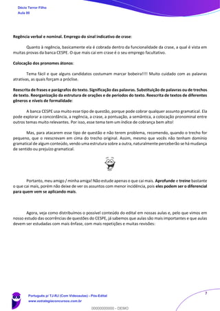 7
Regência verbal e nominal. Emprego do sinal indicativo de crase:
Quanto à regência, basicamente ela é cobrada dentro da funcionalidade da crase, a qual é vista em
muitas provas da banca CESPE. O que mais cai em crase é o seu emprego facultativo.
Colocação dos pronomes átonos:
Tema fácil e que alguns candidatos costumam marcar bobeira!!!! Muito cuidado com as palavras
atrativas, as quais forçam a próclise.
Reescrita de frases e parágrafos do texto. Significação das palavras. Substituição de palavras ou de trechos
de texto. Reorganização da estrutura de orações e de períodos do texto. Reescrita de textos de diferentes
gêneros e níveis de formalidade:
A banca CESPE usa muito esse tipo de questão, porque pode cobrar qualquer assunto gramatical. Ela
pode explorar a concordância, a regência, a crase, a pontuação, a semântica, a colocação pronominal entre
outros temas muito relevantes. Por isso, esse tema tem um índice de cobrança bem alto!
Mas, para atacarem esse tipo de questão e não terem problema, recomendo, quando o trecho for
pequeno, que o reescrevam em cima do trecho original. Assim, mesmo que vocês não tenham domínio
gramatical de algum conteúdo, vendo uma estrutura sobre a outra, naturalmente perceberão se há mudança
de sentido ou prejuízo gramatical.
Portanto, meu amigo / minha amiga! Não estude apenas o que cai mais. Aprofunde e treine bastante
o que cai mais, porém não deixe de ver os assuntos com menor incidência, pois eles podem ser o diferencial
para quem vem se aplicando mais.
Agora, veja como distribuímos o possível conteúdo do edital em nossas aulas e, pelo que vimos em
nosso estudo das ocorrências de questões do CESPE, já sabemos que aulas são mais importantes e que aulas
devem ser estudadas com mais ênfase, com mais repetições e muitas revisões:
Décio Terror Filho
Aula 00
Português p/ TJ-RJ (Com Videoaulas) - Pós-Edital
www.estrategiaconcursos.com.br
0
00000000000 - DEMO
 