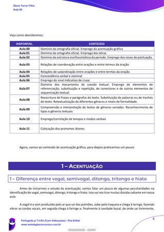 8
Veja como abordaremos:
DISPONÍVEL CONTEÚDO
Aula 00 Domínio da ortografia oficial. Emprego da acentuação gráfica
Aula 01 Domínio da ortografia oficial. Emprego das letras
Aula 02 Domínio da estrutura morfossintática do período. Emprego dos sinais de pontuação.
Aula 03 Relações de coordenação entre orações e entre termos da oração
Aula 04 Relações de subordinação entre orações e entre termos da oração
Aula 05 Concordância verbal e nominal
Aula 06 Emprego do sinal indicativo de crase.
Aula 07
Domínio dos mecanismos de coesão textual. Emprego de elementos de
referenciação, substituição e repetição, de conectores e de outros elementos de
sequenciação textual.
Aula 08
Reescritura de frases e parágrafos do texto. Substituição de palavras ou de trechos
de texto. Retextualização de diferentes gêneros e níveis de formalidade.
Aula 09
Compreensão e interpretação de textos de gêneros variados. Reconhecimento de
tipos e gêneros textuais
Aula 10 Emprego/correlação de tempos e modos verbais
Aula 11 Colocação dos pronomes átonos
Agora, vamos ao conteúdo de acentuação gráfica, para depois praticarmos um pouco.
1 – ACENTUAÇÃO
1 – Diferença entre vogal, semivogal, ditongo, tritongo e hiato
Antes de iniciarmos o estudo da acentuação, vamos falar um pouco de algumas peculiaridades na
identificação de vogal, semivogal, ditongo, tritongo e hiato. Isso vai nos tirar muitas dúvidas adiante em nossa
aula.
A vogal é o som produzido pelo ar que sai dos pulmões, sobe pela traqueia e chega à laringe, fazendo
vibrar as cordas vocais, em seguida chega à faringe e, finalmente à cavidade bucal, de onde sai livremente,
Décio Terror Filho
Aula 00
Português p/ TJ-RJ (Com Videoaulas) - Pós-Edital
www.estrategiaconcursos.com.br
0
00000000000 - DEMO
 