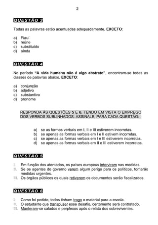 2


QUESTÃO 3

Todas as palavras estão acentuadas adequadamente, EXCETO:

a)    Piauí
b)    reúne
c)    substituído
d)    aínda


QUESTÃO 4

No período “A vida humana não é algo abstrato”, encontram-se todas as
classes de palavras abaixo, EXCETO:

a)    conjunção
b)    adjetivo
c)    substantivo
d)    pronome


      RESPONDA ÀS QUESTÕES 5 E 6, TENDO EM VISTA O EMPREGO
      DOS VERBOS SUBLINHADOS. ASSINALE, PARA CADA QUESTÃO:


             a)     se as formas verbais em I, II e III estiverem incorretas.
             b)     se apenas as formas verbais em I e II estivem incorretas.
             c)     se apenas as formas verbais em I e III estiverem incorretas.
             d)     se apenas as formas verbais em II e III estiverem incorretas.


QUESTÃO 5

I.   Em função dos atentados, os países europeus interviram nas medidas.
II.  Se os agentes do governo verem algum perigo para os políticos, tomarão
     medidas urgentes.
III. Os órgãos públicos os quais retiverem os documentos serão fiscalizados.


QUESTÃO 6

I. Como foi pedido, todos tinham trago o material para a escola.
II. O estudante que transpuser esse desafio, certamente será contratado.
III. Manteram-se calados e perplexos após o relato dos sobreviventes.
 