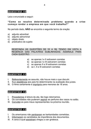 4


QUESTÃO 10

Leia o enunciado a seguir:

“Como se resolve determinado problema quando                        a   crise
começa rondar a empresa em que você trabalha?”

No período dado, NÃO se encontra o seguinte termo da oração:

a)   adjunto adverbial
b)   adjunto adnominal
c)   objeto direto
d)   predicativo do sujeito


     RESPONDA ÀS QUESTÕES DE 11 A 15, TENDO EM VISTA A
     REGÊNCIA DAS PALAVRAS SUBLINHADAS. ASSINALE PARA
     CADA QUESTÃO:

                     a)   se apenas I e II estiverem corretas
                     b)   se apenas I e III estiverem corretas
                     c)   se apenas II e III estiverem corretas
                     d)   se I, II e III estiverem corretas


QUESTÃO 11

I. Referentemente ao assunto, não houve mais o que discutir.
II. Sua obediência aos pais foi determinante na avaliação dos juízes.
III. O filme certamente é impróprio para menores de 18 anos.


QUESTÃO 12

I. Procedemos à leitura da ata, tão logo retornamos.
II. Os convidados não puderam aspirar ao perfume dos vasos no salão.
III. Convidei-os para meus representantes na próxima reunião.


QUESTÃO 13

I. Os americanos não perdoaram as barbaridades cometidas.
II. Informaram os candidatos da importância dos documentos.
III. A cena à qual assistiram chegou a ser grotesca.
 