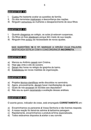 5


QUESTÃO 14

I. Custou-lhe bastante avaliar as questões de família.
II. Os atos terroristas implicaram a desconfiança das nações.
III. Ninguém comunicou as mulheres o desaparecimento de seus filhos


QUESTÃO 15

I. Quando chegamos ao colégio, as aulas já estavam suspensas.
II. Os filhos só lhes obedecem porque têm medo de sua reação.
III. Ninguém lhes avisou da necessidade de novos ajustes.


     NAS QUESTÕES 16 E 17, MARQUE A OPÇÃO CUJA PALAVRA
     DESTACADA ESTEJA COM A CONCORDÂNCIA INCORRETA.


QUESTÃO 16

a)   Marcos ou Antônio casará com Cristina.
b)   Hoje são vinte e oito de outubro.
c)   Deram dez horas no relógio da igrejinha do bairro.
d)   Estabeleceu-se novas medidas de organização.


QUESTÃO 17

a)   Projetos técnico-científicos serão discutidos no seminário.
b)   Agora, provavelmente, deviam haver manifestações de apoio.
c)   Quais de nós enviaram as dúvidas aos deputados?
d)   Não sou eu quem recomenda a avaliação dessas análises.


QUESTÃO 18

O acento grave, indicador de crase, está empregado CORRETAMENTE em:

a)   Encaminhamos os pareceres à Vossa Senhoria e não tivemos resposta.
b)   A nossa reação foi deixá-los admirar à belíssima paisagem.
c)   Rapidamente, encaminhamos o produto à firma especializada.
d)   Todos estávamos dispostos à aceitar o seu convite.
 