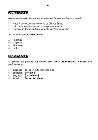 6


QUESTÃO 19

Avalie a colocação dos pronomes oblíquos átonos nas frases a seguir.

I. Nada incomodou-a tanto como os últimos fatos.
II. Não devo revelar-lhe mais meus pensamentos.
III. Nunca escutaram-se tantas manifestações de carinho.

A colocação está CORRETA em:

a)   I apenas
b)   II apenas
c)   III apenas
d)   I e II


QUESTÃO 20

O sentido da palavra sublinhada está INCORRETAMENTE indicado nos
parênteses em:

a)   dispensa     (depósito de mantimentos)
b)   eminente     (notável)
c)   fragrante    (perfumado)
d)   deferir      (conceder algo)
 