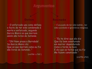 Defesa   Acusação O enforcado usa como defesa o facto de ter sido condenado á morte e enforcado, segundo Garcia Moniz os que morrem assim são livres de Satanás. “ Oh! Nom praza a Barrabás! Se Garcia Moniz diz Que os que morrem como eu fiz são livres de Satanás…” (vrs766  a 769 ) É acusado de ter sido ladrão , ter sido suicidado e ignorância religiosa. “ Eu te direi que ele diz: Que fui bem aventurado em morrer dependurado  Como o tordo na buiz, E diz que os feitos que eu fiz Me fazem canonizado ” (vrs756 a761) 