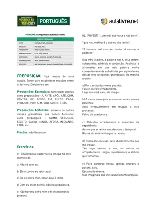 PREPOSIÇÃO: liga termos de uma
oração. Serve para estabelecer relações entre
os termos. Dividem-se em:
Preposições Essenciais: funcionam apenas
como preposições – A, ANTE, APÓS, ATÉ, COM,
CONTRA, DE, DESDE, EM, ENTRE, PARA,
PERANTE, POR, SEM, SOB, SOBRE, TRÁS.
Preposições Acidentais: palavras de outras
classes gramaticais que podem funcionar
como preposições – COMO, SEGUNDO,
EXCETO, SALVO, MENOS, AFORA, MEDIANTE,
FORA, etc.
Flexões: não flexionam
Exercícios:
01. (ITA) Indique a alternativa em que há erro
gramatical:
a) Não vá sem eu.
b) Ele é contra eu estar aqui.
c) Ele é contra mim, estar aqui é crime.
d) Com eu estar doente, não houve palestra.
e) Não haveria entre mim e ti entendimento
possível.
02. (FUVEST) "...um mal que mata e não se vê".
"que mal me tirará o que eu não tenho".
"O homem, mal vem ao mundo, já começa a
padecer."
Nas três citações, a palavra mal é, pela ordem:
substantivo, advérbio e conjunção. Assinalar a
alternativa em que esta palavra venha
convenientemente substituída por equivalentes
destas três categorias gramaticais, na mesma
ordem:
a) Por castigo dos meus pecados.
Fala e escreve erradamente.
Logo que você saiu, ele chegou.
b) A custo conseguiu pronunciar umas poucas
palavras.
Agiu irregularmente em relação a este
processo.
Falou de sua doença.
c) Calculou erradamente o resultado da
experiência.
Assim que se retiraram, desabou o temporal.
Riu-se do sofrimento que te causou.
d) Pediu-lhe escusas pelo aborrecimento que
lhe trouxe.
Tão logo ganhou a rua, foi vítima de
atropelamento. Julgou injustamente a atitude
que tomamos.
e) Para surpresa nossa, apenas recebeu o
pacote, saiu.
Está muito doente.
Não imaginava que lhe causaria tanto prejuízo.
 