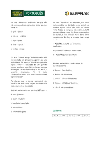 03. (PUC) Assinale a alternativa em que NÃO
há correspondência semântica entre as duas
palavras.
a) gelo - glacial
b) cabeça - cefálico
c) fogo - ígneo
d) pele - capilar
e) costas – dorsal
04. (ITA) Durante a Copa do Mundo deste ano,
foi veiculada, em programa esportivo de uma
emissora de TV, a notícia de que um apostador
inglês acertou o resultado de uma partida,
porque seguiu os prognósticos de seu burro de
estimação. Um dos comentaristas fez, então, a
seguinte observação: "Já vi muito
comentarista burro, mas burro comentarista é
a primeira vez."
Percebe-se que a classe gramatical das
palavras se altera em função da ordem que
elas assumem na expressão.
Assinale a alternativa em que isso NÃO ocorre:
a) obra grandiosa
b) jovem estudante
c) brasileiro trabalhador
d) velho chinês
e) fanático religioso
05. (UFC) No trecho: "Eu não creio, não posso
mais acreditar na bondade ou na virtude de
homem algum; todos são mais ou menos
ruins, falsos, e indignos; há porém ALGUNS
que sem dúvida com o fim de ser mais nocivos
aos outros, e para produzir maior dano, têm o
merecimento de dizer a verdade nua e crua,
(...)":
I - ALGUM e ALGUNS são pronomes
indefinidos.
II - ALGUNS é sujeito do verbo haver.
III - ALGUM equivale a nenhum.
Assinale a alternativa correta sobre as
assertivas acima:
a) Apenas I é verdadeira.
b) Apenas II é verdadeira.
c) Apenas I e II são verdadeiras.
d) Apenas I e III são verdadeiras.
e) I, II e III são verdadeiras.
Gabarito:
1 – A 2 – A 3 – D 4 – A 5 – D
 