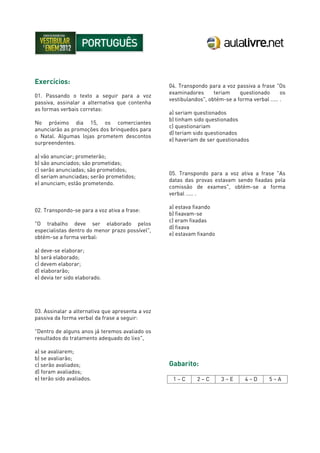 Exercícios:
01. Passando o texto a seguir para a voz
passiva, assinalar a alternativa que contenha
as formas verbais corretas:
No próximo dia 15, os comerciantes
anunciarão as promoções dos brinquedos para
o Natal. Algumas lojas prometem descontos
surpreendentes.
a) vão anunciar; prometerão;
b) são anunciados; são prometidas;
c) serão anunciadas; são prometidos;
d) seriam anunciadas; serão prometidos;
e) anunciam; estão prometendo.
02. Transpondo-se para a voz ativa a frase:
"O trabalho deve ser elaborado pelos
especialistas dentro do menor prazo possível",
obtém-se a forma verbal:
a) deve-se elaborar;
b) será elaborado;
c) devem elaborar;
d) elaborarão;
e) devia ter sido elaborado.
03. Assinalar a alternativa que apresenta a voz
passiva da forma verbal da frase a seguir:
"Dentro de alguns anos já teremos avaliado os
resultados do tratamento adequado do lixo",
a) se avaliarem;
b) se avaliarão;
c) serão avaliados;
d) foram avaliados;
e) terão sido avaliados.
04. Transpondo para a voz passiva a frase "Os
examinadores teriam questionado os
vestibulandos", obtém-se a forma verbal ..... .
a) seriam questionados
b) tinham sido questionados
c) questionariam
d) teriam sido questionados
e) haveriam de ser questionados
05. Transpondo para a voz ativa a frase "As
datas das provas estavam sendo fixadas pela
comissão de exames", obtém-se a forma
verbal ..... .
a) estava fixando
b) fixavam-se
c) eram fixadas
d) fixava
e) estavam fixando
Gabarito:
1 – C 2 – C 3 – E 4 – D 5 – A
 