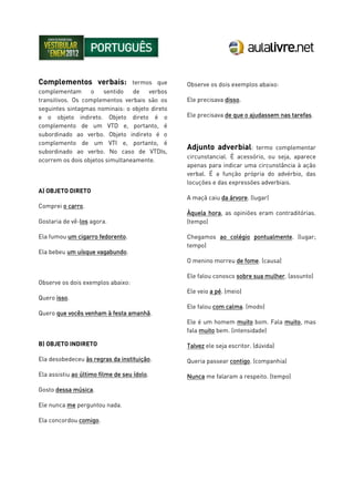 Complementos verbais: termos que
complementam o sentido de verbos
transitivos. Os complementos verbais são os
seguintes sintagmas nominais: o objeto direto
e o objeto indireto. Objeto direto é o
complemento de um VTD e, portanto, é
subordinado ao verbo. Objeto indireto é o
complemento de um VTI e, portanto, é
subordinado ao verbo. No caso de VTDIs,
ocorrem os dois objetos simultaneamente.
A) OBJETO DIRETO
Comprei o carro.
Gostaria de vê-los agora.
Ela fumou um cigarro fedorento.
Ela bebeu um uísque vagabundo.
Observe os dois exemplos abaixo:
Quero isso.
Quero que vocês venham à festa amanhã.
B) OBJETO INDIRETO
Ela desobedeceu às regras da instituição.
Ela assistiu ao último filme de seu ídolo.
Gosto dessa música.
Ele nunca me perguntou nada.
Ela concordou comigo.
Observe os dois exemplos abaixo:
Ele precisava disso.
Ele precisava de que o ajudassem nas tarefas.
Adjunto adverbial: termo complementar
circunstancial. É acessório, ou seja, aparece
apenas para indicar uma circunstância à ação
verbal. É a função própria do advérbio, das
locuções e das expressões adverbiais.
A maçã caiu da árvore. (lugar)
Àquela hora, as opiniões eram contraditórias.
(tempo)
Chegamos ao colégio pontualmente. (lugar;
tempo)
O menino morreu de fome. (causa)
Ele falou conosco sobre sua mulher. (assunto)
Ele veio a pé. (meio)
Ele falou com calma. (modo)
Ele é um homem muito bom. Fala muito, mas
fala muito bem. (intensidade)
Talvez ele seja escritor. (dúvida)
Queria passear contigo. (companhia)
Nunca me falaram a respeito. (tempo)
 