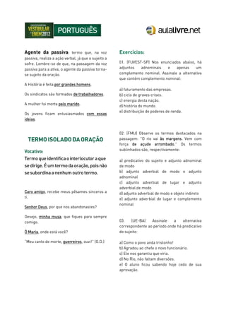 Agente da passiva: termo que, na voz
passiva, realiza a ação verbal, já que o sujeito a
sofre. Lembre-se de que, na passagem da voz
passiva para a ativa, o agente da passiva torna-
se sujeito da oração.
A História é feita por grandes homens.
Os sindicatos são formados de trabalhadores.
A mulher foi morta pelo marido.
Os jovens ficam entusiasmados com essas
ideias.
Caro amigo, recebe meus pêsames sinceros a
ti.
Senhor Deus, por que nos abandonastes?
Desejo, minha musa, que fiques para sempre
comigo.
Ó Maria, onde está você?
“Meu canto de morte, guerreiros, ouvi!” (G.D.)
Exercícios:
01. (FUVEST-SP) Nos enunciados abaixo, há
adjuntos adnominais e apenas um
complemento nominal. Assinale a alternativa
que contém complemento nominal:
a) faturamento das empresas.
b) ciclo de graves crises.
c) energia desta nação.
d) história do mundo.
e) distribuição de poderes de renda.
02. (FMU) Observe os termos destacados na
passagem: "O rio vai às margens. Vem com
força de açude arrombado." Os termos
sublinhados são, respectivamente:
a) predicativo do sujeito e adjunto adnominal
de modo
b) adjunto adverbial de modo e adjunto
adnominal
c) adjunto adverbial de lugar e adjunto
adverbial de modo
d) adjunto adverbial de modo e objeto indireto
e) adjunto adverbial de lugar e complemento
nominal
03. (UE-BA) Assinale a alternativa
correspondente ao período onde há predicativo
do sujeito:
a) Como o povo anda tristonho!
b) Agradou ao chefe o novo funcionário.
c) Ele nos garantiu que viria.
d) No Rio, não faltam diversões.
e) O aluno ficou sabendo hoje cedo de sua
aprovação.
 