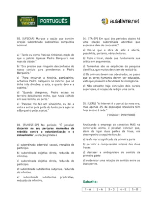 02. (UFSCAR) Marque a opção que contém
oração subordinada substantiva completiva
nominal.
a) "Tanto eu como Pascoal tínhamos medo de
que o patrão topasse Pedro Barqueiro nas
ruas da cidade."
b) "Era preciso que ninguém desconfiasse do
nosso conluio para prendermos o Pedro
Barqueiro."
c) “Para encurtar a história, patrãozinho,
achamos Pedro Barqueiro no rancho, que só
tinha três divisões: a sala, o quarto dele e a
cozinha."
d) "Quando chegamos, Pedro estava no
terreiro debulhando milho, que havia colhido
em sua rocinha, ali perto."
e) "Pascoal me fez um sinalzinho, eu dei a
volta e entrei pela porta do fundo para agarrar
o Barqueiro pelas costas."
03. (FUVEST-SP) No período: "É possível
discernir no seu percurso momentos de
rebeldia contra a estandardização e o
consumismo", a oração grifada é
a) subordinada adverbial causal, reduzida de
particípio.
b) subordinada objetiva direta, reduzida de
infinitivo.
c) subordinada objetiva direta, reduzida de
particípio.
d) subordinada substantiva subjetiva, reduzida
de infinitivo.
e) subordinada substantiva predicativa,
reduzida de infinitivo.
04. (ITA-SP) Em qual dos períodos abaixo há
uma oração subordinada adverbial que
expressa ideia de concessão?
a) Diz-se que a obra de arte é aberta;
possibilita, portanto, várias leituras.
b) Pode criticar, desde que fundamente sua
crítica em argumentos.
c) Tamanhas são as exigências da pesquisa
científica, que muitos desistem de realizá-la.
d) Os animais devem ser adestrados, ao passo
que os seres humanos devem ser educados,
visto que possuem a faculdade de inteligência.
e) Não obstante haja concluído dois cursos
superiores, é incapaz de redigir uma carta.
05. (UERJ) "A Internet é o portal da nova era,
mas apenas 3% da população brasileira têm
hoje acesso à rede."
("O Globo", 09/07/2000)
Analisando o emprego do conectivo MAS na
construção acima, é possível concluir que,
além de ligar duas partes da frase, ele
desempenha a seguinte função:
a) reafirmar o significado da primeira parte
b) permitir a compreensão interna das duas
frases
c) desfazer a ambiguidade de sentido da
primeira parte
d) evidenciar uma relação de sentido entre as
duas partes.
Gabarito:
1 – A 2 – A 3 – D 4 – E 5 – D
 