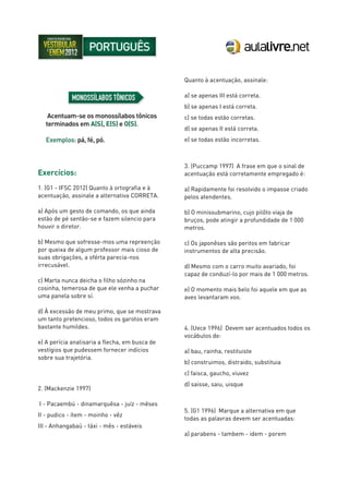 Exercícios:
1. (G1 - IFSC 2012) Quanto à ortografia e à
acentuação, assinale a alternativa CORRETA.
a) Após um gesto de comando, os que ainda
estão de pé sentão-se e fazem silencio para
houvir o diretor.
b) Mesmo que sofresse-mos uma repreenção
por queixa de algum professor mais cioso de
suas obrigações, a oférta parecia-nos
irrecusável.
c) Marta nunca deicha o filho sózinho na
cosinha, temerosa de que ele venha a puchar
uma panela sobre sí.
d) À excessão de meu primo, que se mostrava
um tanto pretencioso, todos os garotos eram
bastante humildes.
e) A perícia analisaria a flecha, em busca de
vestígios que pudessem fornecer indícios
sobre sua trajetória.
2. (Mackenzie 1997)
I - Pacaembú - dinamarquêsa - juíz - mêses
II - pudico - ítem - moinho - vêz
III - Anhangabaú - táxi - mês - estáveis
Quanto à acentuação, assinale:
a) se apenas III está correta.
b) se apenas I está correta.
c) se todas estão corretas.
d) se apenas II está correta.
e) se todas estão incorretas.
3. (Puccamp 1997) A frase em que o sinal de
acentuação está corretamente empregado é:
a) Rapidamente foi resolvido o impasse criado
pelos atendentes.
b) O minissubmarino, cujo pilôto viaja de
bruços, pode atingir a profundidade de 1 000
metros.
c) Os japonêses são peritos em fabricar
instrumentos de alta precisão.
d) Mesmo com o carro muito avariado, foi
capaz de conduzí-lo por mais de 1 000 metros.
e) O momento mais belo foi aquele em que as
aves levantaram voo.
4. (Uece 1996) Devem ser acentuados todos os
vocábulos de:
a) bau, rainha, restituiste
b) construimos, distraido, substituia
c) faisca, gaucho, viuvez
d) saisse, saiu, uisque
5. (G1 1996) Marque a alternativa em que
todas as palavras devem ser acentuadas:
a) parabens - tambem - idem - porem
 