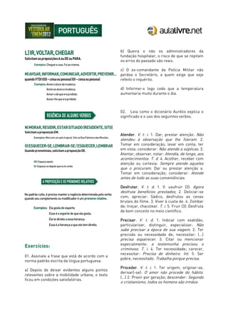 Exercícios:
01. Assinale a frase que está de acordo com a
norma padrão escrita da língua portuguesa.
a) Depois de deixar evidentes alguns pontos
relevantes sobre a mobilidade urbana, o texto
ficou em condições satisfatórias.
b) Queira o não os administradores da
fundação hospitalar, o risco de que se repitam
os erros do passado são reais.
c) O ex-comandante da Polícia Militar não
perdoa o Secretário, a quem exige que seje
refeito o inquérito.
d) Informei-o logo cedo que a temperatura
aumentaria muito durante o dia.
02. Leia como o dicionário Aurélio explica o
significado e o uso dos seguintes verbos.
Atender. V. t. i. 1. Dar, prestar atenção: Não
atendeu à observação que lhe fizeram. 2.
Tomar em consideração; levar em conta; ter
em vista; considerar: Não atende a súplicas. 3.
Atentar, observar, notar: Atendia, de longe, aos
acontecimentos. T. d. 4. Acolher, receber com
atenção ou cortesia: Sempre atende aqueles
que o procuram. Dar ou prestar atenção a.
Tomar em consideração; considerar: Atende
antes de tudo as suas conveniências.
Desfrutar. V. t. d. 1. V. usufruir (2): Agora
desfruta benefícios prestados; 2. Deliciar-se
com; apreciar: Sádico, desfrutou as cenas
brutais do filme. 3. Viver à custa de. 4. Zombar
de; troçar, chacotear. T. i. 5. Fruir (3): Desfruta
de bom conceito no meio científico.
Precisar. V. t. d. 1. Indicar com exatidão;
particularizar, distinguir, especializar: Não
sabe precisar a época de sua viagem. 2. Ter
precisão ou necessidade de; necessitar: (...)
precisa espairecer. 3. Citar ou mencionar
especialmente: a testemunha precisou o
criminoso. T. i. 4. Ter necessidade; carecer,
necessitar: Precisa de dinheiro. Int. 5. Ser
pobre, necessitado. Trabalha porque precisa.
Proceder. V. t. i. 1. Ter origem; originar-se,
derivar(-se): O amor não procede do hábito.
(...) 2. Provir por geração; descender: Segundo
o cristianismo, todos os homens são irmãos
 