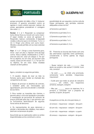 porque procedem de Adão e Eva. 3. Instaurar
processo: O governo procederá contra os
agiotas. 4. Levar a efeito; executar, realizar: As
juntas apuradoras procederam à contagem
dos votos. (...)
Revidar. V. t. d. 1. Responder ou compensar
(uma ofensa física ou moral) com outra maior:
O rapaz revidou os socos do agressor. 2.
Responder, replicar, contestando: O deputado
revidou o discurso que o incriminava. T. d. e i. e
Int. 3. Vingar uma ofensa com outra maior:
Revidou a alusão pérfida com as mais violentas
injúrias.
Visar. V. t. d. 1. Dirigir a vista fixamente para;
mirar: visar um alvo. 2. Apontar arma de fogo
contra: Visou o ladrão, imobilizando-o. 3. Pôr o
sinal de visto em: visar um cheque. 4. Ter por
fim ou objetivo; ter em vista: Ao escrever esta
novela, visava um fim moral. T. i. 4. Ter por fim
ou objetivo; ter em vista: Estas medidas
visavam ao bem público.
Agora, considere os seguintes períodos:
1. O caçador, depois de visar ao lobo na
floresta, parou para revidar ao chamado dos
companheiros de caça.
2. Depois de precisar os detalhes do contrato,
o vendedor pediu aos interessados que
aguardassem, pois teria de atender o chamado
do escritório.
3. Para revidar as investidas dos clientes, o
gerente adiou o início da liquidação e procedeu
a investigação do percentual de aumento de
preços praticado pela loja, o que permitiu que
os funcionários desfrutassem de algumas
horas extras de descanso.
4. Os representantes do povo demoram a
atender a demandas dos cidadãos, mas sabem
desfrutar as benesses do poder.
Assumindo que as explicações sobre os verbos
disponibilizadas acima constituem a única
possibilidade de uso segundo a norma culta da
língua portuguesa, que períodos estariam
adequados a essa norma?
a) Somente o período 3.
b) Somente os períodos 2 e 4.
c) Somente os períodos 1 e 3.
d) Somente os períodos 1 e 4.
e) Somente os períodos 2, 3 e 4.
03. Preencha as lacunas das frases com uma
das alternativas sugeridas entre parênteses,
considerando a norma padrão da língua
portuguesa.
– Quase sempre ela saía _________, mas
desta vez preferiu não aceitar o convite. (com
nós, conosco)
– Se você ______ ao chefe uma promoção,
certamente seria atendido. (requeresse,
requisesse)
– Cuide para que todas as peças do vestuário
________ em ordem, nos respectivos
armários. (estejam, estejem)
– Meu pai, _______ pouco se esperava, foi o
primeiro a concordar com a proposta de
partilha. (a quem, de quem)
A sequência correta, de cima para baixo, é:
a) conosco - requeresse - estejam – de quem
b) com nós - requisesse - estejem – de quem
c) com nós - requeresse - estejam – a quem
d) conosco - requisesse - estejam – de quem
 