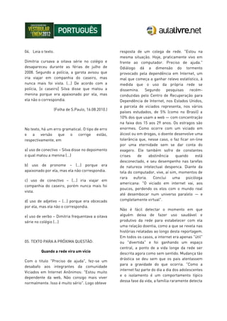 04. Leia o texto.
Dimitria cursava a oitava série no colégio e
desapareceu durante as férias de julho de
2008. Segundo a polícia, a garota avisou que
iria viajar em companhia do caseiro, mas
nunca mais foi vista. (...) De acordo com a
polícia, [o caseiro] Silva disse que matou a
menina porque era apaixonado por ela, mas
ela não o correspondia.
(Folha de S.Paulo, 16.08.2010.)
No texto, há um erro gramatical. O tipo de erro
e a versão que o corrige estão,
respectivamente, em
a) uso de conectivo – Silva disse no depoimento
o qual matou a menina (...)
b) uso de pronome – (...) porque era
apaixonado por ela, mas ela não correspondia.
c) uso de conectivo – (...) iria viajar em
companhia do caseiro, porém nunca mais foi
vista.
d) uso de adjetivo – (...) porque era obcecado
por ela, mas ela não o correspondia.
e) uso de verbo – Dimitria frequentava a oitava
série no colégio (...)
05. TEXTO PARA A PRÓXIMA QUESTÃO:
Quando a rede vira um vício
Com o titulo "Preciso de ajuda", fez-se um
desabafo aos integrantes da comunidade
Viciados em Internet Anônimos: "Estou muito
dependente da web, Não consigo mais viver
normalmente. Isso é muito sério". Logo obteve
resposta de um colega de rede. "Estou na
mesma situação. Hoje, praticamente vivo em
frente ao computador. Preciso de ajuda."
Odiálogo dá a dimensão do tormento
provocado pela dependência em Internet, um
mal que começa a ganhar relevo estatístico, à
medida que o uso da própria rede se
dissemina. Segundo pesquisas recém-
conduzidas pelo Centro de Recuperação para
Dependência de Internet, nos Estados Unidos,
a parcela de viciados representa, nos vários
países estudados, de 5% (como no Brasil) a
10% dos que usam a web — com concentração
na faixa dos 15 aos 29 anos. Os estragos são
enormes. Como ocorre com um viciado em
álcool ou em drogas, o doente desenvolve uma
tolerância que, nesse caso, o faz ficar on-line
por uma eternidade sem se dar conta do
exagero. Ele também sofre de constantes
crises de abstinência quando está
desconectado, e seu desempenho nas tarefas
de natureza intelectual despenca. Diante da
tela do computador, vive, aí sim, momentos de
rara euforia. Conclui uma psicóloga
americana: "O viciado em internet vai, aos
poucos, perdendo os elos com o mundo real
até desembocar num universo paralelo — e
completamente virtual".
Não é fácil detectar o momento em que
alguém deixa de fazer uso saudável e
produtivo da rede para estabelecer com ela
uma relação doentia, como a que se revela nas
histórias relatadas ao longo desta reportagem.
Em todos os casos, a internet era apenas "útil"
ou "divertida" e foi ganhando um espaço
central, a ponto de a vida longe da rede ser
descrita agora como sem sentido. Mudança tão
drástica se deu sem que os pais atentassem
para a gravidade do que ocorria. "Como a
internet faz parte do dia a dia dos adolescentes
e o isolamento é um comportamento típico
dessa fase da vida, a família raramente detecta
 