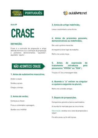 Aula 09
DEFINIÇÃO:
Crase é a contração de preposição e artigo
definido feminino ou a contração de preposição
e pronomes demonstrativos “aquele(s)”,
aquela(s), “aquilo”.
1. Antes de substantivo masculino;
Andar a cavalo.
Vendeu a prazo.
Chegou a tempo.
2. Antes de verbo;
Começou a chover.
Ficou a contemplar a paisagem.
Quedou-se a meditar.
3. Antes de artigo indefinido;
Levou o automóvel a uma oficina.
4. Antes de pronomes pessoais,
demonstrativos ou indefinidos;
Dei a ela o prêmio merecido.
A ninguém é lícito fugir do trabalho.
Refiro-me a esta moça.
5. Antes de expressão de
tratamento introduzia pelo
possessivo "VOSSA" ou "SUA";
Trouxe a V. Sra a mensagem fatal.
6. Quando o "a" estiver no singular
e a palavra seguinte no plural;
Refiro-me a lendas antigas.
7. Depois de preposições.
Compareceu perante a banca examinadora.
A reunião foi marcada para as cinco horas.
Observação: excetua-se o caso da preposição a
seguir:
Foi até a praia, ou foi até à praia.
 