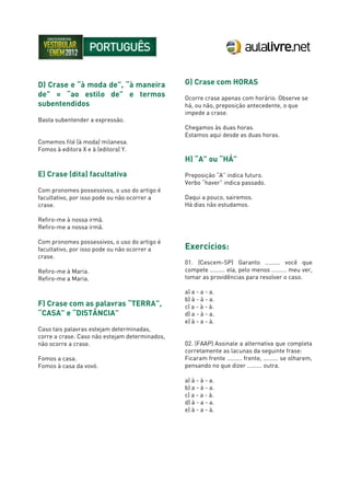 D) Crase e “à moda de”, “à maneira
de” = “ao estilo de” e termos
subentendidos
Basta subentender a expressão.
Comemos filé (à moda) milanesa.
Fomos à editora X e à (editora) Y.
E) Crase (dita) facultativa
Com pronomes possessivos, o uso do artigo é
facultativo, por isso pode ou não ocorrer a
crase.
Refiro-me à nossa irmã.
Refiro-me a nossa irmã.
Com pronomes possessivos, o uso do artigo é
facultativo, por isso pode ou não ocorrer a
crase.
Refiro-me à Maria.
Refiro-me a Maria.
F) Crase com as palavras “TERRA”,
“CASA” e “DISTÂNCIA”
Caso tais palavras estejam determinadas,
corre a crase. Caso não estejam determinados,
não ocorre a crase.
Fomos a casa.
Fomos à casa da vovó.
G) Crase com HORAS
Ocorre crase apenas com horário. Observe se
há, ou não, preposição antecedente, o que
impede a crase.
Chegamos às duas horas.
Estamos aqui desde as duas horas.
H) “A” ou “HÁ”
Preposição “A” indica futuro.
Verbo “haver” indica passado.
Daqui a pouco, sairemos.
Há dias não estudamos.
Exercícios:
01. (Cescem-SP) Garanto ......... você que
compete ......... ela, pelo menos ......... meu ver,
tomar as providências para resolver o caso.
a) a - a - a.
b) à - à - a.
c) a - à - à.
d) a - à - a.
e) à - a - à.
02. (FAAP) Assinale a alternativa que completa
corretamente as lacunas da seguinte frase:
Ficaram frente ......... frente, ......... se olharem,
pensando no que dizer ......... outra.
a) à - à - a.
b) a - à - a.
c) a - a - à.
d) à - a - a.
e) à - a - à.
 