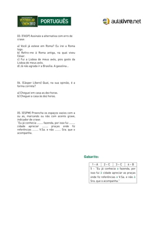 03. (FASP) Assinale a alternativa com erro de
crase:
a) Você já esteve em Roma? Eu irei a Roma
logo.
b) Refiro-me à Roma antiga, na qual viveu
César.
c) Fui a Lisboa de meus avós, pois gosto da
Lisboa de meus avós.
d) Já não agrada ir a Brasília. A gasolina...
04. (Cásper Líbero) Qual, na sua opinião, é a
forma correta?
a) Cheguei em casa as dez horas.
b) Cheguei a casa às dez horas.
05. (ESPM) Preencha os espaços vazios com a
ou as, marcando ou não com acento grave,
indicador de crase:
“Eu já conhecia ........ fazenda, por isso fui ........
cidade apreciar ........ praças onde fiz
referências ........ V.Sa. e não ........ Sra. que o
acompanha.
Gabarito:
1 – A 2 – C 3 – C 4 – B
5 - “Eu já conhecia a fazenda, por
isso fui à cidade apreciar as praças
onde fiz referências a V.Sa. e não à
Sra. que o acompanha.”
 
