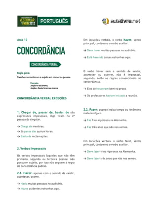 Aula 10
CONCORDÂNCIA VERBAL EXCEÇÕES
1. Chegar de, passar de, bastar de são
expressões impessoais, logo ficam na 3ª
pessoa do singular.
> Chega de mentiras.
> Já passa das quinze horas.
> Basta de reclamações.
2. Verbos Impessoais
Os verbos impessoais (aqueles que não têm
primeira, segunda ou terceira pessoa) não
possuem sujeito, por isso não seguem a regra
de concordância padrão.
2.1. Haver: apenas com o sentido de existir,
acontecer, ocorre.
> Havia muitas pessoas no auditório.
> Houve acidentes estranhos aqui.
Em locuções verbais, o verbo haver, sendo
principal, contamina o verbo auxiliar.
> Deve haver muitas pessoas no auditório.
> Está havendo coisas estranhas aqui.
O verbo haver sem o sentido de existir,
acontecer ou ocorrer, não é impessoal,
seguindo, então as regras convencionais de
concordância.
> Eles se houveram bem na prova.
> Os professores haviam iniciado a reunião.
2.2. Fazer: quando indica tempo ou fenômeno
meteorológico.
> Faz frios rigorosos na Alemanha.
> Faz três anos que não nos vemos.
Em locuções verbais, o verbo fazer, sendo
principal, contamina o verbo auxiliar.
> Deve fazer frios rigorosos na Alemanha.
> Deve fazer três anos que não nos vemos.
 
