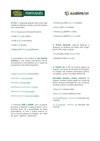 2.3 Ser: é impessoal quando indica hora, data
e distância. Nessas ocasiões, concorda sempre
com o predicativo.
> Eram dezessete horas quando partiu.
> Hoje são 16 de outubro.
> Hoje é dia 16 de outubro.
> Hoje é 1° de julho.
> Daqui até lá são três quilômetros
3. Concordância com verbos na voz passiva
sintética e com verbos pronominais: faz-se
normalmente a concordância com o sujeito da
voz passiva ou do verbo pronominal.
> Nós nos queixamos da secretária.
> Vendem-se terrenos aqui.
> Vende-se terreno aqui.
> Compram-se e trocam-se livros.
> Anunciou-se a nova medida.
> Anunciaram-se as novas medidas.
4. Pronomes QUE e QUEM: com o pronome
que deve-se observar o sujeito anterior; com o
pronome quem há a possibilidade de dupla
concordância, ou com o sujeito anterior ou
com a terceira pessoa do singular, em razão
de “quem” significar “aquele que”.
> Foram eles QUE fizeram o trabalho.
> Fui eu QUE fiz o trabalho.
> Fomos nós QUEM fez o bolo.
> Fomos nós QUEM fizemos o bolo.
5. Plural aparente: deve-se observar a
presença ou ausência de artigo. Com artigo:
plural. Sem artigo: singular.
> Os Estados Unidos atacam o Irã.
> Estados Unidos ataca Irã.
6. Verbos ter e vir na terceira pessoa do
singular e do plural do Presente do Indicativo:
no singular não recebem acentuação gráfica;
no singular, acento circunflexo diferencial.
Derivados (manter, conter, intervir): no
singular recebem acento agudo em função de
serem oxítonas terminadas em –em; no plural,
recebem acento circunflexo diferencial.
> Eles têm a mesma idade.
> Ele tem a mesma idade da prima.
> Os professores intervêm na educação das
crianças.
> O professor intervém na educação das
crianças.
 