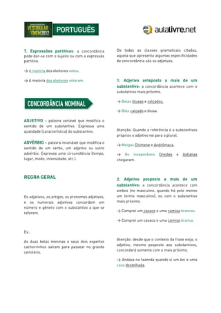7. Expressões partitivas: a concordância
pode dar-se com o sujeito ou com a expressão
partitiva.
> A maioria dos eleitores votou.
> A maioria dos eleitores votaram.
ADJETIVO – palavra variável que modifica o
sentido de um substantivo. Expressa uma
qualidade (característica) do substantivo.
ADVÉRBIO – palavra invariável que modifica o
sentido de um verbo, um adjetivo ou outro
advérbio. Expressa uma circunstância (tempo,
lugar, modo, intensidade, etc.).
REGRA GERAL
Os adjetivos, os artigos, os pronomes adjetivos,
e os numerais adjetivos concordam em
número e gênero com o substantivo a que se
referem.
Ex.:
As duas belas meninas e seus dois espertos
cachorrinhos saíram para passear no grande
cemitério.
De todas as classes gramaticais citadas,
aquela que apresenta algumas especificidades
de concordância são os adjetivos.
1. Adjetivo anteposto a mais de um
substantivo: a concordância acontece com o
substantivo mais próximo.
> Belas blusas e calçados.
> Belo calçado e blusa.
Atenção: Quando a referência é a substantivos
próprios o adjetivo vai para o plural.
> Meigas Chimene e Andrômaca.
> Os inseparáveis Orestes e Astíanax
chegaram.
2. Adjetivo posposto a mais de um
substantivo: a concordância acontece com
ambos (no masculino, quando há pelo menos
um termo masculino), ou com o substantivo
mais próximo.
> Comprei um casaco e uma camisa brancos.
> Comprei um casaco e uma camisa branca.
Atenção: desde que o contexto da frase exija, o
adjetivo, mesmo posposto aos substantivos,
concordará somente com o mais próximo.
> Andava na fazenda quando vi um boi e uma
casa destelhada.
 