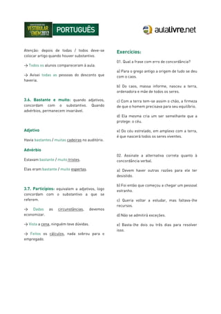 Atenção: depois de todas / todos deve-se
colocar artigo quando houver substantivo.
> Todos os alunos compareceram à aula.
> Avisei todas as pessoas do desconto que
haveria.
3.6. Bastante e muito: quando adjetivos,
concordam com o substantivo. Quando
advérbios, permanecem invariável.
Adjetivo
Havia bastantes / muitas cadeiras no auditório.
Advérbio
Estavam bastante / muito tristes.
Elas eram bastante / muito espertas.
3.7. Particípios: equivalem a adjetivos, logo
concordam com o substantivo a que se
referem.
> Dadas as circunstâncias, devemos
economizar.
> Vista a cena, ninguém teve dúvidas.
> Feitos os cálculos, nada sobrou para o
empregado.
Exercícios:
01. Qual a frase com erro de concordância?
a) Para o grego antigo a origem de tudo se deu
com o caos.
b) Do caos, massa informe, nasceu a terra,
ordenadora e mãe de todos os seres.
c) Com a terra tem-se assim o chão, a firmeza
de que o homem precisava para seu equilíbrio.
d) Ela mesma cria um ser semelhante que a
protege: o céu.
e) Do céu estrelado, em amplexo com a terra,
é que nascerá todos os seres viventes.
02. Assinale a alternativa correta quanto à
concordância verbal.
a) Devem haver outras razões para ele ter
desistido.
b) Foi então que começou a chegar um pessoal
estranho.
c) Queria voltar a estudar, mas faltava-lhe
recursos.
d) Não se admitirá exceções.
e) Basta-lhe dois ou três dias para resolver
isso.
 