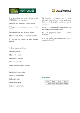 03. A alternativa que contém forma verbal
INADEQUADA à norma culta é:
a) Vai fazer dois meses que não nos vemos.
b) Chegam de besteiras, pensem em coisas
sérias!
c) Choveu três dias sem parar um minuto.
d) Nessa cidade, faz frio e calor no mesmo dia.
e) Pelo que nos consta, há duas páginas
ilegíveis.
04. Observe a concordância:
1) Entrada proibida.
2) É proibido entrada.
3) A entrada é proibida.
4) Entrada é proibido.
5) Para quem a entrada é proibido?
a) a número 5 está errada.
b) a 4 e a 5 estão erradas.
c) a 2 está errada.
d) todas estão certas.
e) a 2 e a 5 estão erradas.
05. Preencha as lacunas com a forma
adequada das palavras entre parênteses,
fazendo a flexão de gênero e número quando
necessário:
a) Por .......... que sejam as consequências, esta
é a única tentativa possível. (pior)
b) Seus propósitos estão .......... claros.
(bastante)
c) As informações prometidas seguem .......... a
esta carta. (anexo)
Gabarito:
1 – E 2 – B 3 – B 4 – A
5 – a) piores / b) bastante / c) anexas
 