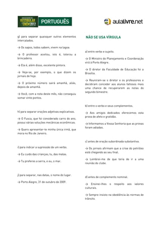 g) para separar quaisquer outros elementos
intercalados.
> Os sapos, todos sabem, vivem na lagoa.
> O professor aceitou, isto é, tolerou a
brincadeira.
> Ela é, além disso, excelente pintora.
> Veja-se, por exemplo, o que dizem os
jornais de hoje.
> O próximo número sairá amanhã, aliás,
depois de amanhã.
> Você, com a nota deste mês, não conseguiu
somar vinte pontos.
h) para separar orações adjetivas explicativas.
> O Fusca, que foi considerado carro do ano,
possui várias soluções mecânicas econômicas.
> Quero apresentar-te minha única irmã, que
mora no Rio de Janeiro.
i) para indicar a supressão de um verbo.
> Eu cuido das crianças; tu, das malas.
> Tu preferes a serra, e eu, o mar.
j) para separar, nas datas, o nome do lugar.
> Porto Alegre, 31 de outubro de 2009.
NÃO SE USA VÍRGULA
a) entre verbo e sujeito.
> O Ministro do Planejamento e Coordenação
virá à Porto Alegre.
> O diretor da Faculdade de Educação foi a
Brasília.
> Reuniram-se o diretor e os professores e
decidiram conceder aos alunos faltosos mais
uma chance de recuperarem as notas do
segundo bimestre.
b) entre o verbo e seus complementos.
> Aos amigos dedicados oferecemos esta
prova de afeto e gratidão.
> Informamos a Vossa Senhoria que as provas
foram adiadas.
c) antes de oração subordinada substantiva.
> Os jornais afirmam que a crise do petróleo
está chegando ao seu final.
> Lembrei-me de que teria de ir a uma
reunião do clube.
d) antes de complemento nominal.
> Ensinei-lhes o respeito aos valores
culturais.
> Sempre insisto na obediência às normas de
trânsito.
 