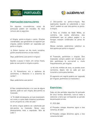 PONTUAÇÕES EQUIVALENTES
Em algumas circunstâncias, sinais de
pontuação podem ser trocados. Os mais
comuns são os seguintes:
a) Vírgula, ponto-e-vírgula e ponto. Orações
coordenadas, que geralmente se separam por
vírgulas, podem também ser separadas por
ponto-e-vírgula.
> Ontem tivemos um dia muito cansativo,
porém amanhã teremos um dia melhor.
(Aqui, poderíamos usar ponto-e-vírgula.)
Quando a pausa é maior, em certas frases,
pode-se usar ponto-e-vírgula ou ponto.
> "O Romantismo era a apoteose do
sentimento; o Realismo é a anatomia do
caráter”.
(Aqui, poderíamos usar ponto.)
b) Nas complementações e no caso de alguns
apostos, pode-se usar vírgula, dois-pontos ou
travessão.
> "A cidade era pequena, as ruas esvaziavam-
se à noite, e o povo dado à boemia recanteava-
se em um ponto só, o Alto do Lobo."
(A última vírgula poderia ser substituída por
dois-pontos ou travessão. Nesse caso,
destacaríamos mais a expressão "Alto do
Lobo".)
c) Dois-pontos ou ponto-e-vírgula. Nas
explicações (quando se subentende o nexo
"pois"), podem-se usar dois-pontos ou ponto-
e-vírgula.
> Para os cristãos da Idade Média, ao
contrário, não existia alternativa: eles
acreditavam que os judeus pagãos e os
hereges estavam condenados às penas do
inferno.
(Nesse exemplo, poderíamos substituir os
dois-pontos por ponto-e-vírgula.)
d) Travessão, parênteses e vírgulas. Dois
travessões sempre podem ser trocados por
dois parênteses (e vice-versa) e, muito
frequentemente, por vírgulas.
> Há três milhões de anos, os pandas eram
carnívoros; depois não se sabe por que
trocaram a carne pelos bambus.
(O segmento em negrito poderia ser separado
por vírgulas, parênteses ou travessões.)
Exercícios:
Cada um dos períodos seguintes foi pontuado
de cinco formas diferentes. Leia-os todos e
selecione a letra que corresponde ao período
de pontuação correta:
01. (FCC-BA)
a) Prezados colegas deixemos agora a boa
conversa, de lado!
b) Prezados colegas deixemos agora, a boa
conversa de lado!
 