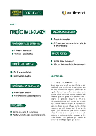 Aula 12
Exercícios:
TEXTO PARA A PRÓXIMA QUESTÃO:
Sendo este um jornal por excelência, e por
excelência dos precisa-se e oferece-se, vou
pôr um anúncio em negrito: precisa-se de
alguém homem ou mulher que ajude uma
pessoa a ficar contente porque esta está tão
contente que não pode ficar sozinha com a
alegria, e precisa 2reparti-la. Paga-se
extraordinariamente bem: minuto por minuto
paga-se com a própria alegria. É urgente, pois
a alegria dessa pessoa é fugaz como estrelas
cadentes, que até parece que só se as viu
depois que tombaram; precisa-se urgente
antes da noite cair porque a noite é muito
perigosa e nenhuma ajuda é possível e fica
tarde demais. Essa pessoa que atenda ao
anúncio só tem folga depois que passa o
 